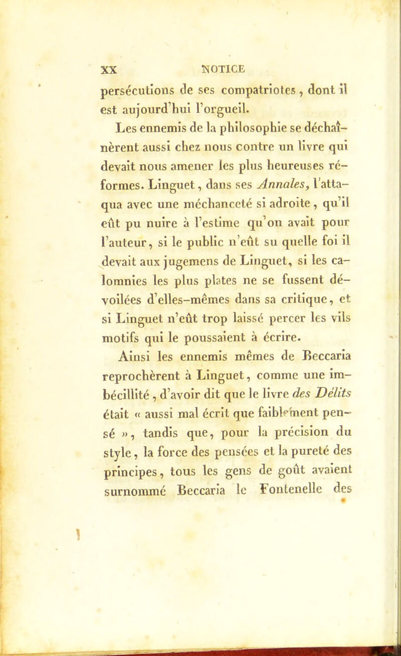 persécutions de ses compatriotes , dont il est aujourd'hui l'orgueil. Les ennemis de la philosophie se déchaî- nèrent aussi chez nous contre un livre qui devait nous amener les plus heureuses ré- formes. Linguet, dans ses Annales, l'atta- qua avec une méchanceté si adroite, qu'il eût pu nuire à l'estime qu'on avait pour l'auteur, si le public n'eût su quelle foi il devait aux jugemens de Linguet, si les ca- lomnies les plus plates ne se fussent dé- voilées d'elles-mêmes dans sa critique, et si Linguet n'eût trop laissé percer les vils motifs qui le poussaient à écrire. Ainsi les ennemis mêmes de Beccaria reprochèrent à Linguet, comme une im- bécillité , d'avoir dit que le livre des Délits était (f aussi mal écrit que faibkment pen- sé », tandis que, pour la précision du style, la force des pensées et la pureté des principes, tous les gens de goût avaient surnommé Beccaria le Fontenelle des