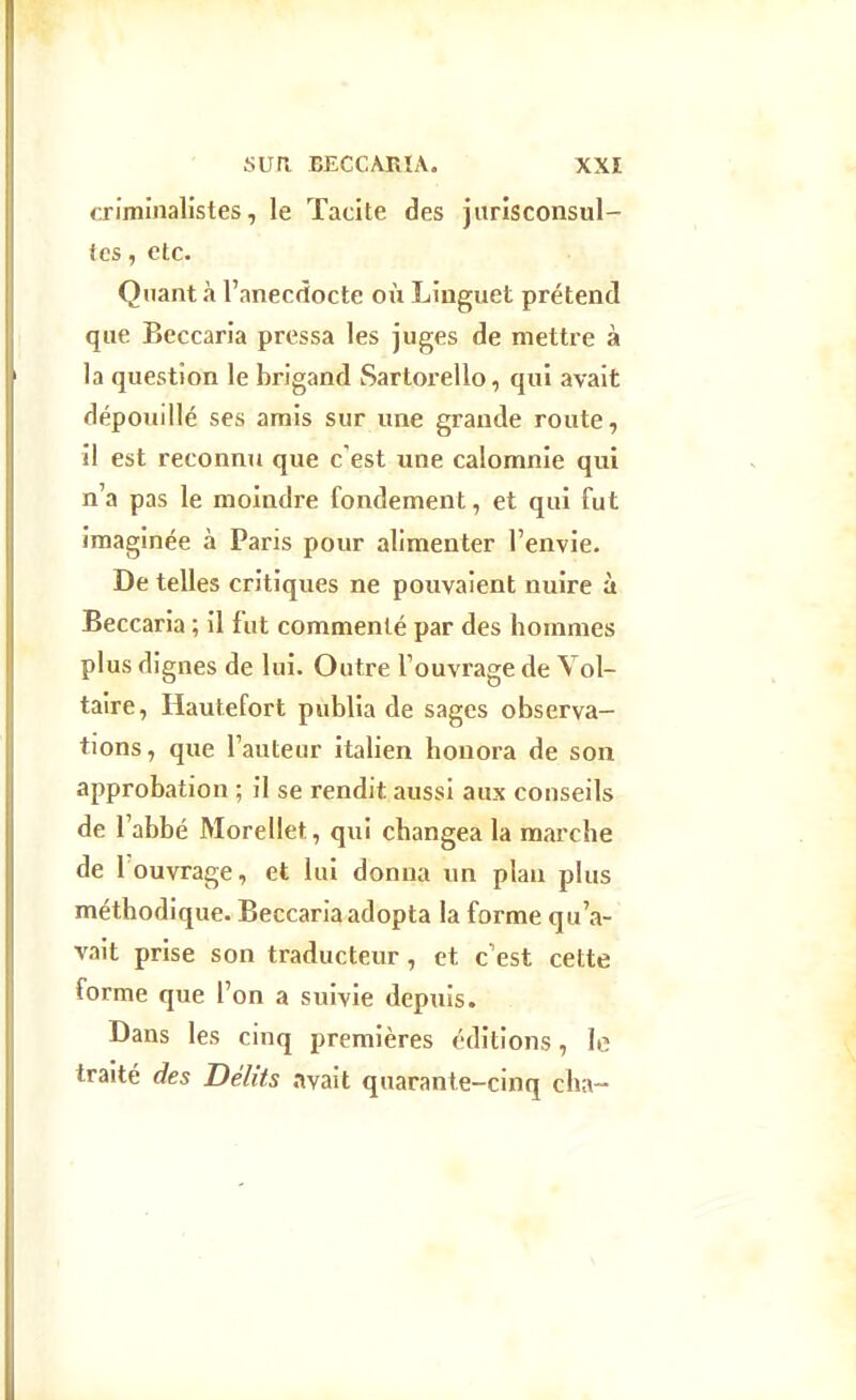 rrimïnalistes, le Tacite des jiirisconsul- ies , etc. Quant à l'anecrtocte oii Linguet prétend que Beccaria pressa les juges de mettre à la question le brigand iSartorello, qui avait dépouillé ses amis sur une grande route, il est reconnu que c'est une calomnie qui n'a pas le moindre fondement, et qui fut imaginée à Paris pour alimenter l'envie. De telles critiques ne pouvaient nuire à Beccaria ; il fut commenté par des hommes plus dignes de lui. Outre l'ouvrage de Vol- taire, Hautefort publia de sages observa- tions, que l'auteur italien honora de son approbation ; il se rendit aussi aux conseils de l'abbé Morellet, qui changea la marche de 1 ouvrage, et lui donna un plan plus méthodique. Beccaria adopta la forme qu'a- vait prise son traducteur, et c'est cette forme que l'on a suivie depuis. Dans les cinq premières éditions, le traité des Délits avait quarante-cinq ch;v-