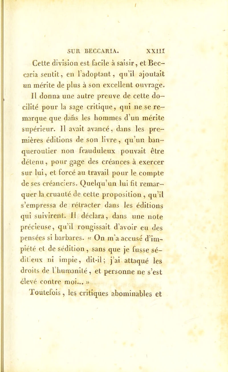 SUR BECCARIA. XXIII Cette division est facile à saisir, et Bec- caria sentit, en Tadoptant, qu'il ajoutait un mérite de plus à son excellent ouvrage. Il donna une autre preuve de cette do- cilité pour la sage critique, qui ne se re- marque que dans les hommes d'un mérite supérieur. 11 avait avancé, dans les pre- mières éditions de son livre, qu'un ban- queroutier non frauduleux pouvait être détenu, pour gage des créances à exercer sur lui, et forcé au travail pour le compte de ses créanciers. Quelqu'un lui fit remar- quer la cruauté de cette proposition , qu'il s'empressa de rétracter dans les éditions qui suivirent. Il déclara, dans une note précieuse, qu'il rougissait d'avoir eu des pensées si barbares. « On m'a accusé d'im- piété et de sédition, sans que je fusse sé- ditieux ni impie, dit-il; j'ai attaqué les droits de Thumanilé, et personne ne s'est élevé contre moi... » Toutefois, les critiques abominables et \