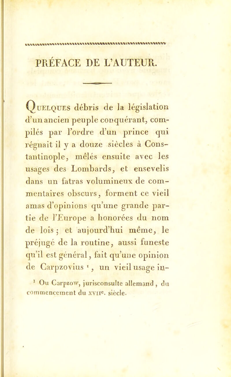 Quelques débris de la législation d'un ancien peuple conquérant, com- pilés par l'ordre d'un prince qui régnait il y a douze siècles à Cons- tantinople, mêlés ensuite avec les usages des Lombards, et ensevelis dans un fatras volumineux de com- mentaires obscurs, forment ce vieil amas d'opinions qu'une grande par- tie de l'Europe a honorées du nom de lois • et aujourd'hui même, le préjugé de la routine, aussi funeste qu'il est général, fait qu'une opinion de Carpzovius ■, un vieil usage iu- ' Ou Carpzow, jurisconsulte allemand , du commencement du XYii«. siècle.