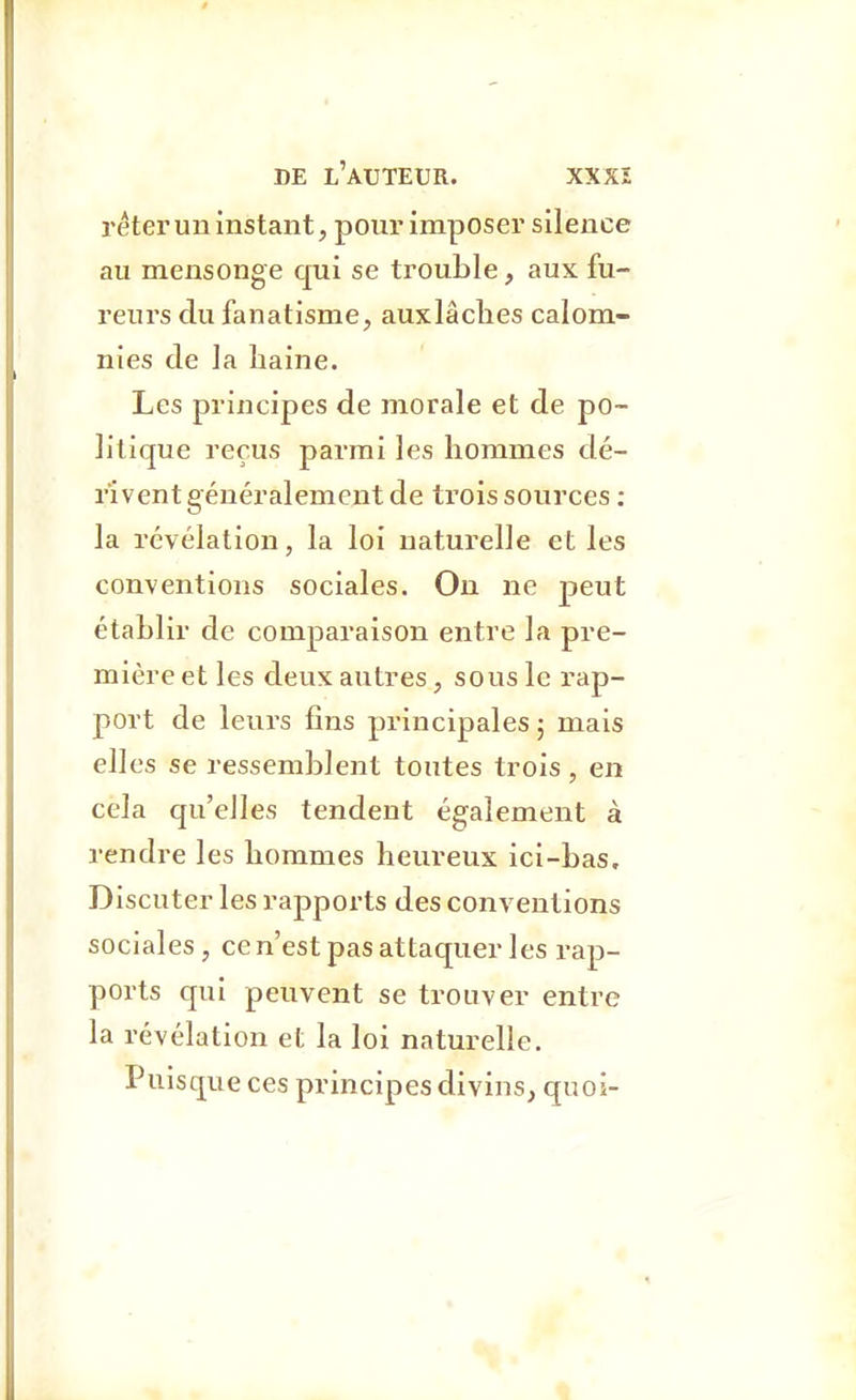 réterun instant, pour imposer silence au mensonge qui se trouble, aux fu- reurs du fanatisme, auxlâches calom- nies de la haine. Les principes de morale et de po- litique reçus parmi les hommes dé- rivent généralement de trois sources : la révélation, la loi naturelle et les conventions sociales. Ou ne peut établir de comparaison entre la pre- mière et les deux autres, sous le rap- port de leurs fins principales; mais elles se ressemblent toutes trois , en cela qu'elles tendent également à rendre les hommes heureux ici-bas. Discuter les rapports des conventions sociales, ce n'est pas attaquer les rap- ports qui peuvent se trouver entre la révélation et la loi naturelle. Puisque ces principes divins, quoi-