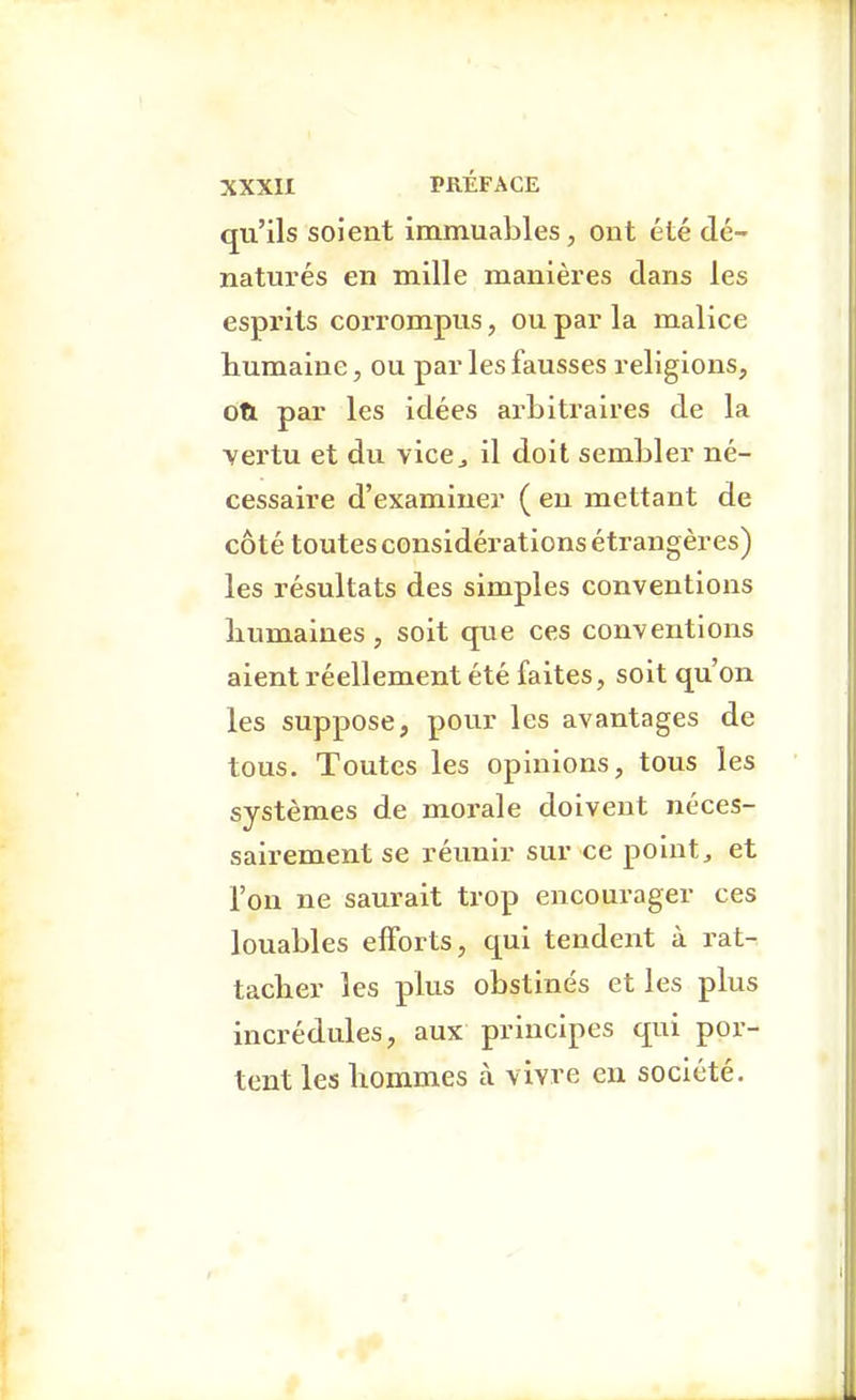 qu'ils soient immuables, ont été dé- naturés en mille manières dans les esprits corrompus, ou par la malice humaine, ou par les fausses religions, oti par les idées arbitraires de la vertu et du vice^ il doit sembler né- cessaire d'examiner ( en mettant de côté toutes considérations étrangères) les résultats des simples conventions liumaines , soit que ces conventions aient réellement été faites, soit qu'on les suppose, pour les avantages de tous. Toutes les opinions, tous les systèmes de morale doivent néces- sairement se réunir sur ce points et l'on ne saurait trop encourager ces louables efforts, qui tendent à rat- tacher les plus obstinés et les plus incrédules, aux principes qui por- tent les hommes cà vivre en société.