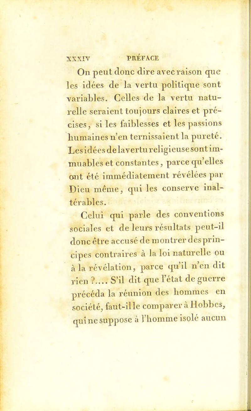 On peut donc dire avec raison que les idées de la vertu politiqne sont variables. Celles de la vertu natu- relle seraient toujours claires et pré- cises, si les faiblesses et les passions humaines n'en ternissaient la pureté. Les idées delavertureligieusesont im- muables et constantes, parce qu'elles o-ut été immédiatement révélées par Dieu même, qui les conserve inal- térables. Celui qui parle des conventions sociales et de leurs résultats peut-il donc être accusé de montrer des prin- cipes contraires à la loi naturelle ou à la révélation, parce qu'il n'en dit rien ?.... S'il dit que l'état de guerre précéda la réunion des hommes eu société, faut-ille comparer à liobbcs, qui ne suppose à l'homme isolé aucun •