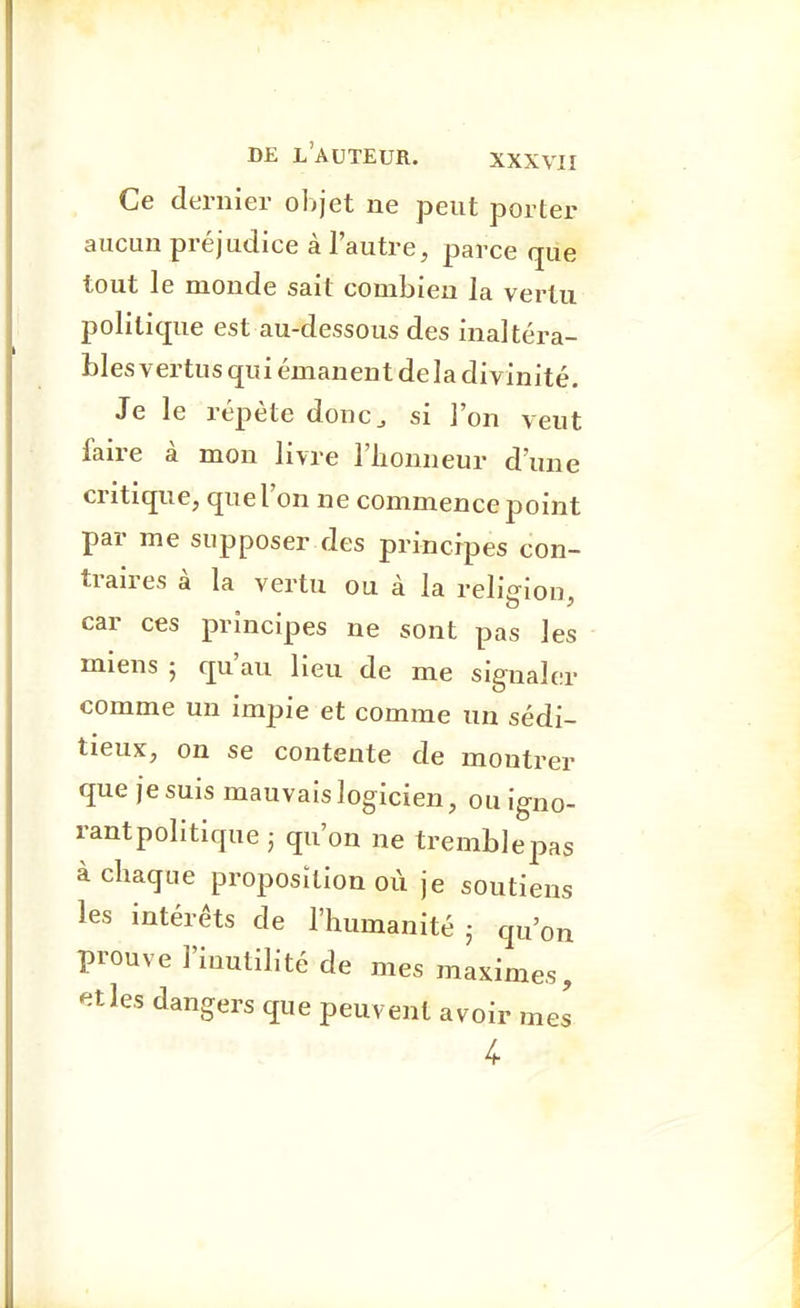 Ce dernier objet ne peut porter aucun préjudice à l'autre, parce que tout le monde sait combien la vertu politique est au-dessous des inaltéra- bles vertus qui émanent de la divinité. Je le répète donc^ si l'on veut faire à mon livre l'honneur d'une critique, que l'on ne commence point par me supposer des principes con- traires à la vertu ou à la religion, car ces principes ne sont pas les miens 5 qu'au lieu de me signaler comme un impie et comme un sédi- tieux, on se contente de montrer que je suis mauvais logicien, ou igno- rantpolitique ; qu'on ne tremblepas à chaque proposition où je soutiens les intérêts de l'humanité j qu'on prouve l'inutilité de mes maximes, '^tles dangers que peuvent avoir mes