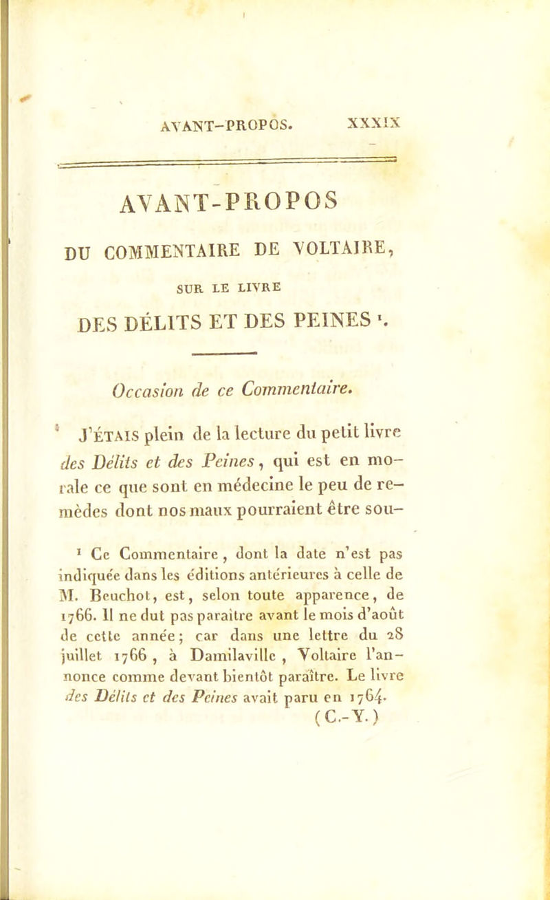 AYANT-PROPOS DU COMMENTAIRE DE VOLTAIRE, SUR LE LIVRE DES DÉLITS ET DES PEINES Occasion de ce Commentaire. * J'ÉTAIS plein de la lecture du pelit livre des Délits et des Peines, qui est en mo- rale ce que sont en médecine le peu de re- mèdes dont nos maux pourraient être sou- * Ce Commentaire , dont la date n'est pas indiquée dans les éditions antérieures à celle de M. Bcuchot, est, selon toute apparence, de 1766.11 ne dut pas paraître avant le mois d'août de cctle année ; car dans une lettre du 28 juillet 1766 , à Damilavillc , Voltaire l'an- nonce comme devant bientôt paraître. Le livre des Délils et des Peines avait paru en 1764- (C.-Y.)