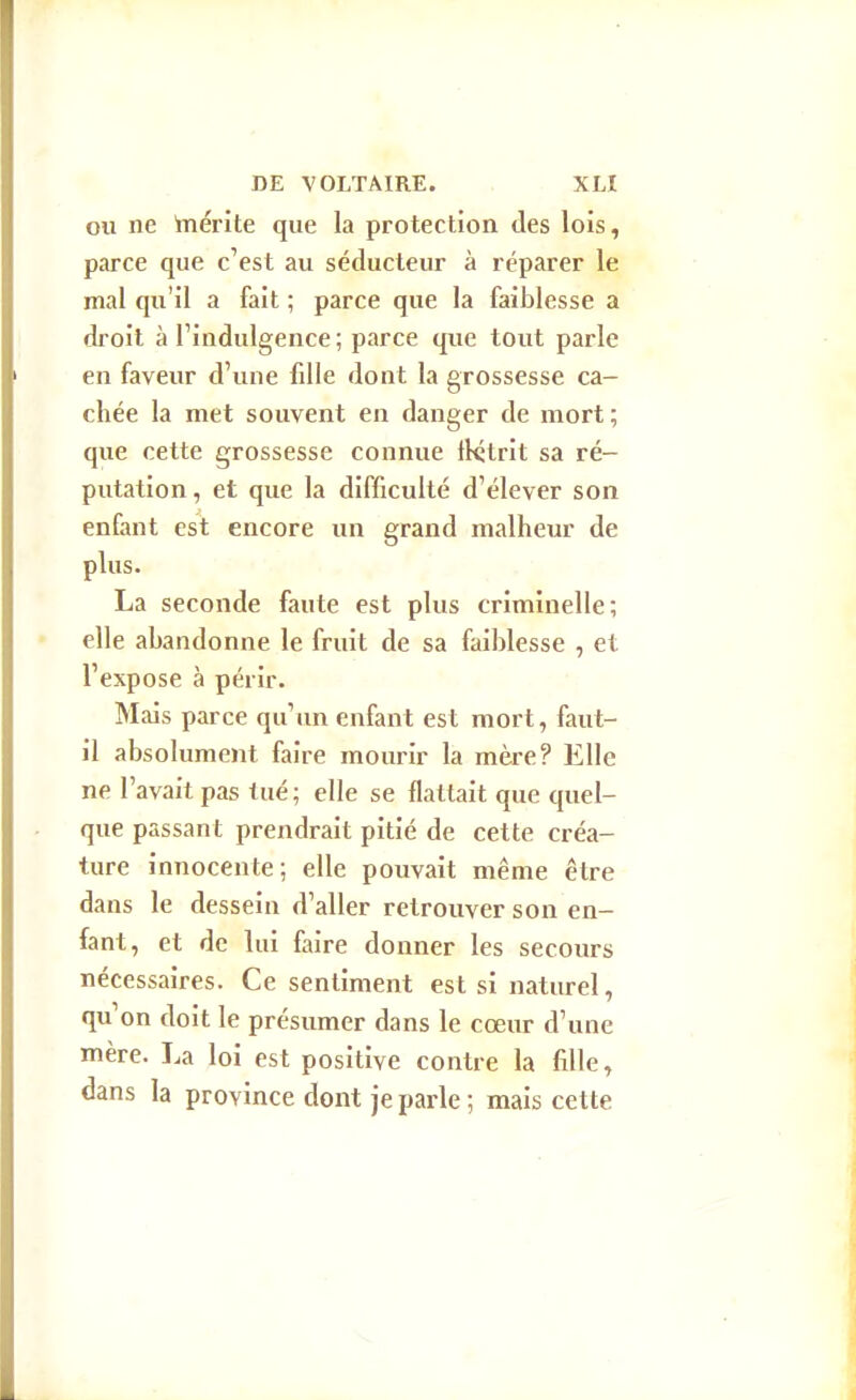 OU ne 'mérite que la protection des lois, parce que c^est au séducteur à réparer le mal qu'il a fait ; parce que la faiblesse a droit à l'indulgence ; parce que tout parle en faveur d'une fille dont la grossesse ca- chée la met souvent en danger de mort ; que cette grossesse connue flétrit sa ré- putation, et que la difficulté d'élever son enfant est encore un grand malheur de plus. La seconde faute est plus criminelle; elle abandonne le fruit de sa faiblesse , et l'expose à périr. Mais parce qu'un enfant est mort, faut- il absolument faire mourir la mère? Elle ne l'avait pas tué; elle se flattait que quel- que passant prendrait pitié de cette créa- ture innocente; elle pouvait même être dans le dessein d'aller retrouver son en- fant, et de lui faire donner les secours nécessaires. Ce sentiment est si naturel, qu'on doit le présumer dans le cœur d'une mère. La loi est positive contre la fille, dans la province dont je parle; mais cette