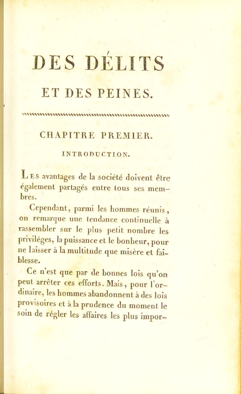 DES DÉLITS ET DES PEINES. VVV WVVVVVXAf VVVVVVVVVVVVVXAfVVV vvv vvv vvv vvvvvv vvv CHAPITRE PREMIER. INTRODUCTION. Les avantages de la société doivent être également partagés entre tous ses mem- bres. Cependant, parmi les hommes réunis, on remarque une tendance continuelle à rassembler sur le plus petit nombre les privilèges, la puissance et le bonheur, pour ne laisser à la multitude que misère et fai- blesse. Ce n'est que par de bonnes lois qu'on peut arrêter ces efforts. Mais, pour lor- dmaire, les hommes abandonnent à des lois provisoires et à la prudence du moment le soin de régler les affaires les plus impor-