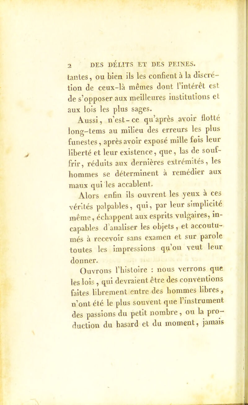 tantes, ou bien ils les confient à la discré- tion de ceux-là mêmes dont l'intérêt est de s'opposer aux meilleures institutions et aux lois les plus sages. Aussi, n'est-ce qu'après avoir flotté long-tems au milieu des erreurs les plus funestes, après avoir exposé mille fois leur liberté et leur existence, que, las de souf- frir, réduits aux dernières extrémités, les hommes se déterminent à remédier aux maux qui les accablent. Alors enfin ils ouvrent les yeux à ces vérités palpables, qui, par leur simplicité même, échappent aux esprits vulgaires, in- capables d'analiser les objets, et accoutu- més à recevoir sans examen et sur parole toutes les impressions qu'on veut leur donner. Ouvrons l'histoire : nous verrons que les lois, qui devraient être des conventions faites librement entre des hommes hbres, n'ont été le plus souvent que l'instrument des passions du petit nombre, ou la pro- duction du hasard et du moment, jamais