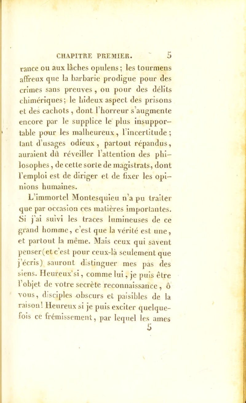 rance ou aux lâches opiilens ; les tourraens affreux que la barbarie prodigue pour des crimes sans preuves , ou pour des délits chimériques ; le hideux aspect des prisons et des cachots , dont Thorreur s'augmente encore par le supplice le plus insuppor- table pour les malheureux, l'incertitude ; tant d'usages odieux, partout répandus, auraient di\ réveiller l'attention des phi- losophes , de cette sorte de magistrats, dont l'emploi est de diriger et de fixer les opi- nions humaines. L'immortel Montesquieu n'a pu traiter que par occasion ces matières importantes. Si j'ai suivi les traces lumineuses de ce grand homme, c'est que la vérité est une, et partout la même. Mais ceux qui savent penser(etc'est pour ceux-là seulement que j'écris) sauront distinguer mes pas des siens. Heureuxsi, comme lui, je puis être l'objet de votre secrète reconnaissance , ô vous, disciples obscurs et paisibles de la raison! Heureux si je puis exciter quelque- fois ce frémissement, par lequel les ames 5