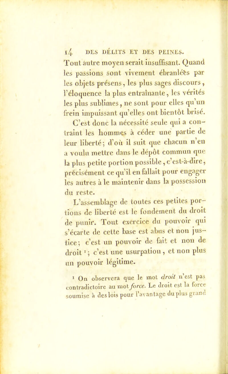 Tout autre moyen serait insuffisant. Quand les passions sont vivement ébranlées par les objets présens, les plus sages discours, l'éloquence la plus entraînante, les vérités les plus sublimes, ne sont pour elles qu'un frein impuissant qu'elles ont bientôt brisé. C'est donc la nécessité seule qui a con- traint les hommes à céder une partie de leur liberté; d'où il suit que chacun n'eu a voulu mettre dans le dépôt commun que la plus petite portion possible, c'est-à-dire, précisément ce qu'il en fallait poiu' engager les autres à le maintenir dans la possession du reste. L'assemblage de toutes ces petites por- tions de Hberté est le fondement du droit de punir. Tout exercice du pouvoir qui s'écarte de cette base est abus et non jus- tice ; c'est un pouvoir de fait et non de droit ' ; c'est une usurpation, et non plus un pouvoir légitime. « On observera que le mot droit n'est pas contradictoire au mot force. Le droit est la force soumise à des lois pour l'avantage du plus giand