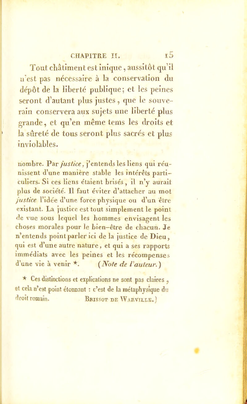 Tout châliment est inîque, aussitôt qu'il n'est pas nécessaire à la conservation du dépôt de la liberté publique; et les peines seront d'autant plus justes, que le souve- rain conservera aux sujets une liberté plus grande, et qu'en même tems les droits et la sûreté de tous seront plus sacrés et plus inviolables. nombre. Par justice, j'entends les liens qui re'u- nissent d'une manière stable les inte'rêts parti- culiers. Si ces liens c'taient brisés, il n'y aurait plus de socie'té. Il faut éviter d'attacher au mot justice l'idée d'une force physique ou d'un être existant. La justice est tout simplement le point de vue sous lequel les hommes envisagent les choses morales pour le Lien-être de chacun. Je n'entends point parler ici de la justice de Dieu, qui est d'une autre nature, et qui a ses rapports immédiats avec les peines et les récompenses d'une vie à venir *. {Note de routeur.) * Ces distinctions et explications ne sont pas claires j et cela n'est point étonnant : c'est de la métaphysique du flroit romain. . Bbissot de Wakvilib.)