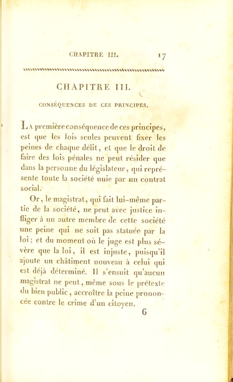 \VV\'\\'VWVVV VVV VVV VVVVVV VVVXAf^/V\'\i VVV VVV VV\'VV'^ CHAPITRE III. CONSÉQUENCES DE CES PRINCIPES. L A première conséquence de ces principes, est que les lois seules peuvent fixer les peines de chaque délit, et que le droit de faire des lois pénales ne peut résider que dans la personne du législateur, qui repré- sente toute la société unie par un contrat social. Or, le magistrat, qui fait lui-même par- tie de la société, ne peut avec justice in- fliger à un autre membre de cette société une peine qui ne soit pas statuée par la loi: et du moment où le juge est plus sé- vère que la loi, il est injuste, puisqu'il ajoute un châtiment nouveau à celui qui est déjà déterminé. 11 s'ensuit qu'aucun magistrat ne peut, même sous le prétext(ï du bien public, accroître la peine pronon- cée contre le crime d'un citoyen.