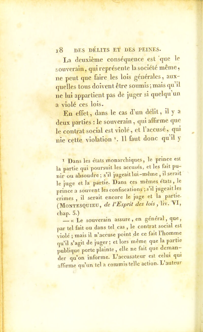 La deuxième conséquence est 'que le souverain, qui représente la société même, ne peut que faire les lois générales, aux- quelles tous doivent être soumis ; mais qu il ne lui appartieiit pas de juger si quelqu'un a violé ces lois. En effet, dans le cas d un délit, il y a deux parties : le souverain, qui affirme que le contrat social est violé, et Taccusé, qui nie cette violation H faut donc qu il y I Dans les états monarchiques, le prince est la partie qui poursuit les accusés, et les fait pu- nir ou absoudre ; s'il jugeait lui-même , 11 serait le juge et la partie. Dans ces mêmes états, le prince a souvent les confiscations ; s'il jugeait les crimes , U serait encore le juge et la partie. (Montesquieu, de VEsprit des lois, liv. 'VI, chap. 5.) _ « Le souverain assure , en général, que , par tel fait ou dans tel cas , le contrat social est violé ; mais il n'accuse point de ce fait l'homme qu'il s'agit de juger ; et lors même que la partie publique porte plainte , elle ne fait que deman- der qu'on informe. L'accusateur est celui qu« affirme qu'un tel a commis telle action. L'auteur