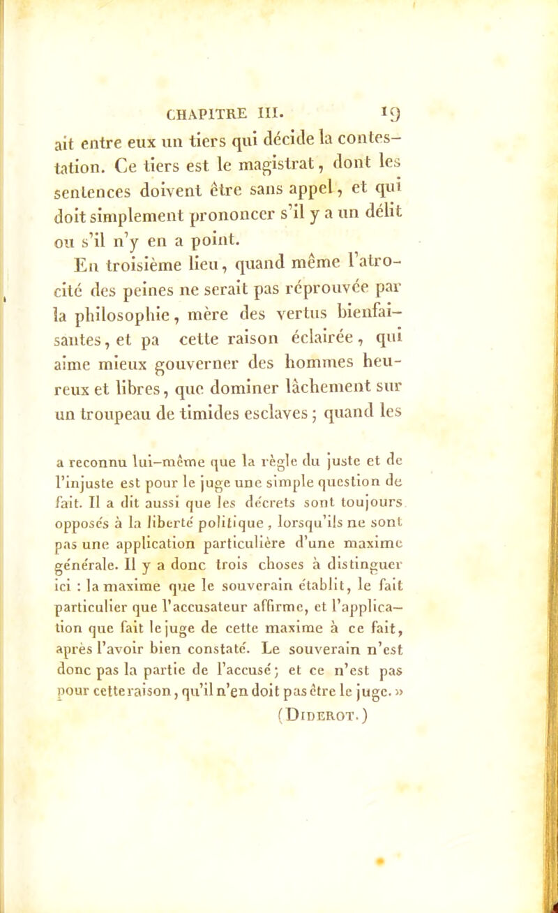 ait entre eux un tiers qui décide la contes- tation. Ce tiers est le magistrat, dont les sentences doivent être sans appel, et qui doit simplement prononcer s'il y a un délit ou s'il n'y en a point. En troisième lieu, quand même l'atro- cité des peines ne serait pas réprouvée par la philosophie, mère des vertus bienfai- santes , et pa cette raison éclairée, qui aime mieux gouverner des hommes heu- reux et libres, que dominer lâchement sur un troupeau de timides esclaves ; quand les a reconnu lui-même que la règle du juste et de l'injuste est pour le juge une simple question de fait. Il a dit aussi que les de'crets sont toujours oppose's à la liberté' politique , lorsqu'ils ne sont pas une application particulière d'une maxime ge'ne'rale. Il y a donc trois choses à distinguer ici : la maxime que le souverain e'tablit, le fait particulier que l'accusateur affirme, et l'applica- tion que fait le juge de cette maxime à ce fait, après l'avoir bien constate'. Le souverain n'est donc pas la partie de l'accuse; et ce n'est pas nour cetteraison, qu'il n'en doit pas être le juge. » (Diderot.)