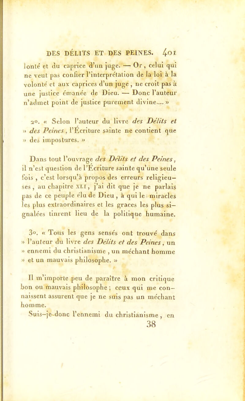lonté et du caprice d'un juge. — Or, celui qui ne veut pas confier l'interpre'tatlon de la loi à la volonté' et aux caprices d'un juge , ne croit pas k une justice e'mane'e de Dieu. — Donc l'auteur n'admet point de justice purement divine.... » 2°. « Selon l'auteur du livre des Délits et » des Peines, l'Ecriture sainte ne contient que » des impostures. » Dans tout l'ouvrage des Délits et des Peines, il n'est question de l'Ecriture sainte qu'une seule fois , c'est lorsqu'à propos des erreurs religieu- ses , au chapitre XLI, j'ai dit que je ne parlais pas de ce peuple ëlu de Dieu , à qui le • miracles les plus extraordinaires et les grâces les plus si— gnale'es tinrent lieu de la politique humaine, 3o. « Tous les gens sensés ont trouvé dans » l'auleur du livre des Délits et des Peines, un » ennemi du christianisme , un méchant homme » et un mauvais philosophe. « Il m'importe peu de paraître à mon critique bon ou mauvais philosophe ; ceux qui me con- naissent assurent que je ne suis pas un méchant homme. .Suis-jfr-donc l'ennemi du christianisme , en 38