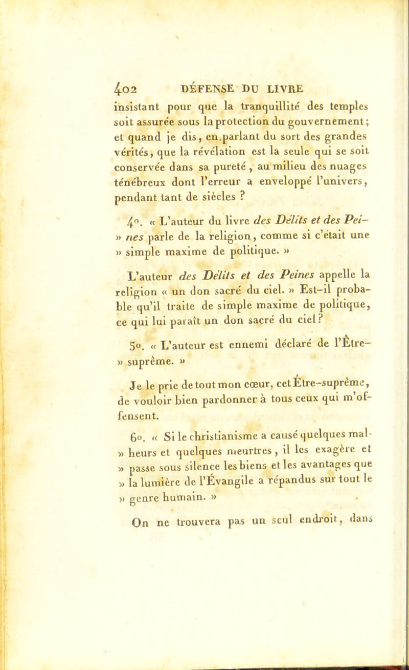 insistant pour que la tranquillité des temples soit assurée sous la protection du gouvernement; et quand je dis, en.parlant du sort des grandes vérités, que la révélation est la seule qui se soll conservée dans sa pureté , au milieu des nuages ténébreux dont l'erreur a enveloppé l'univers, pendant tant de siècles ? 4. « L'auteur du livre des Délits et des Pei- » nés parle de la religion, comme si c'était une » simple maxime de politique. » L'auteur des Délits et des Peines appelle la religion « un don sacre' du ciel. >> Est-il proba- ble qu'il traite de simple maxime de politique, ce qui lui paraît un don sacré du ciel ? 50. « L'auteur est ennemi déclaré de l'Êtrc- » suprême. » Je le prie de tout mon cœur, cetEti e-suprême, de vouloir bien pardonner à tous ceux qui m'of- fensent. 60. « Si le cbristianisme a causé quelques mal- » heurs et quelques meurtres , il les exagère et » passe sous silence les biens et les avantages que « la lumière de l'Évangile a répandus sur tout le » genre humain. >> On ne trouvera pas un seul endroit, dans