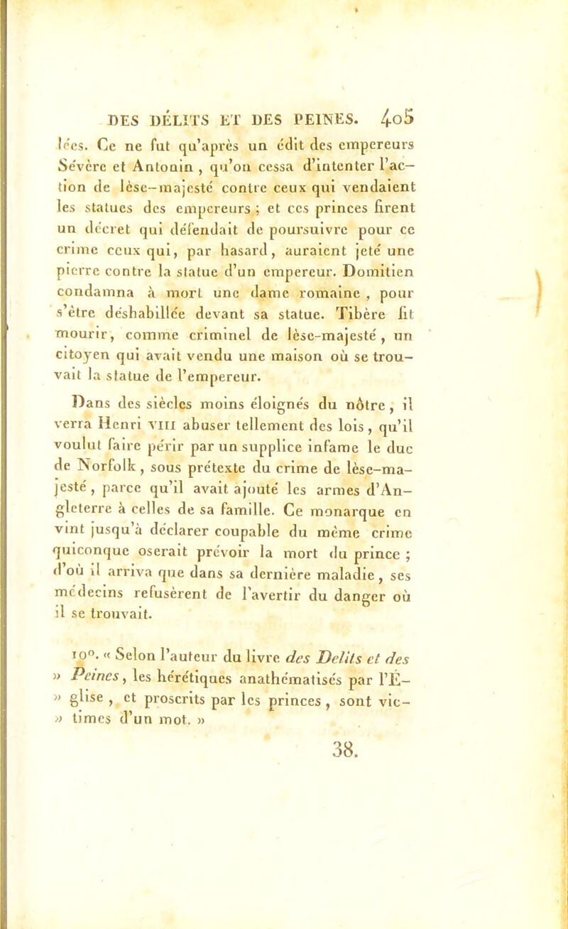 Iriîs. Ce ne fut qu'après un édit des empereurs Se'vèrc et Antouin , qu'où cessa d'intenter l'ac- tion de lèse-inajcstc contre ceux qui vendaient les statues des empereurs ; et ces princes firent un décret qui dél'endait de poui'suivre pour ce crime ceux qui, par hasard, auraient jeté une pierre contre la statue d'un empereur. Domitien condamna à mort une dame romaine , pour s'être déshabillée devant sa statue. Tibère lit mourir, comme criminel de lèse-majesté, un citoyen qui avait vendu une maison où se trou- vait la statue de l'empereur. Dans des siècles moins éloignés du nôtre , il verra Henri viii abuser tellement des lois, qu'il voulut faire périr par un supplice infâme le duc de Norfolk, sous prétexte du crime de lèse-ma- jesté , parce qu'il avait ajouté les armes d'An- gleterre à celles de sa famille. Ce monarque en vint jusqu'à déclarer coupable du même crime quiconque oserait prévoir la mort du prince ; d'où il arriva que dans sa dernière maladie, ses médecins refusèrent de l'avertir du danger oti il se trouvait. 10. « Selon l'auteur du livre des Délits et des » Peines, les hérétiques anathématisés par l'É- ') glise , et proscrits par les princes , sont vic- /) times d'un mot. » 38.