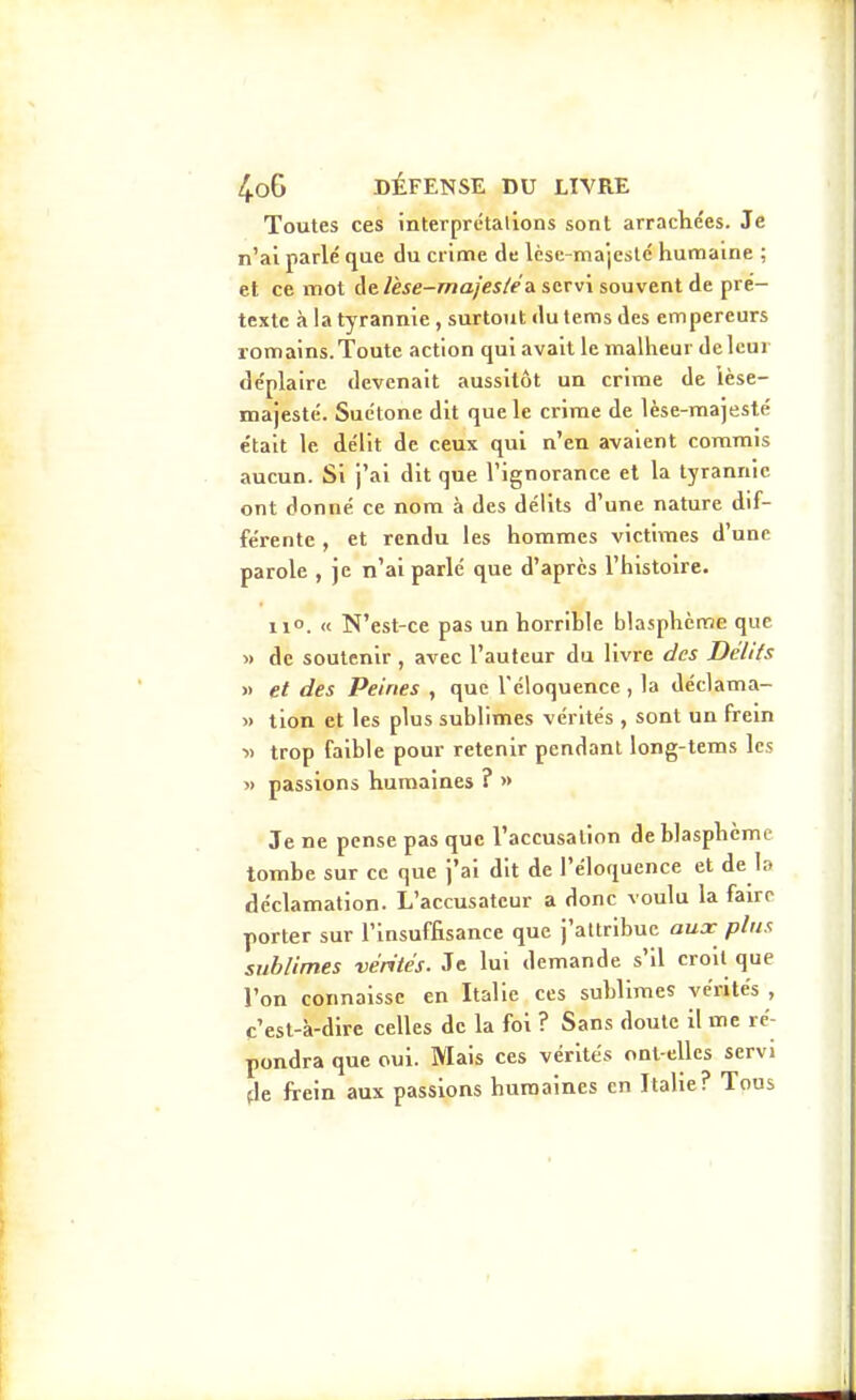 Toutes ces interprétalions sont arracliées. Je n'ai parlé que du crime de lèse-majesté humaine ; et ce mot Aelèse-maj'es/eA servi souvent de pré- texte à la tyrannie , surtout dutemsdes empereurs romains. Toute action qui avait le malheur de leur déplaire devenait aussitôt un crime de lèse- majesté. Suétone dit que le crime de lèse-majesté était le délit de ceux qui n'en avaient commis aucun. Si j'ai dit que l'ignorance et la tyrannie ont donné ce nom à des délits d'une nature dif- férente , et rendu les hommes victimes d'une parole , je n'ai parlé que d'après l'histoire. 11°. « N'est-ce pas un horrible blasphème que » de soutenir , avec l'auteur du livre des Délits >) et des Peines , que l'éloquence , la déclama- » tion et les plus sublimes vérités , sont un frein » trop faible pour retenir pendant long-tems les » passions humaines ? « Je ne pense pas que l'accusation de blasphème tombe sur ce que j'ai dit de l'éloquence et de lo déclamation. L'accusateur a donc voulu la faire porter sur l'insuffisance que j'attribue aux plus sublimes vérités. Je lui demande s'il croit que l'on connaisse en Italie ces sublimes vérités , c'est-à-dire celles de la foi ? Sans doute il me ré- pondra que oui. Mais ces vérités ont-elles servi (le frein aux passions humaines en Italie? Tous