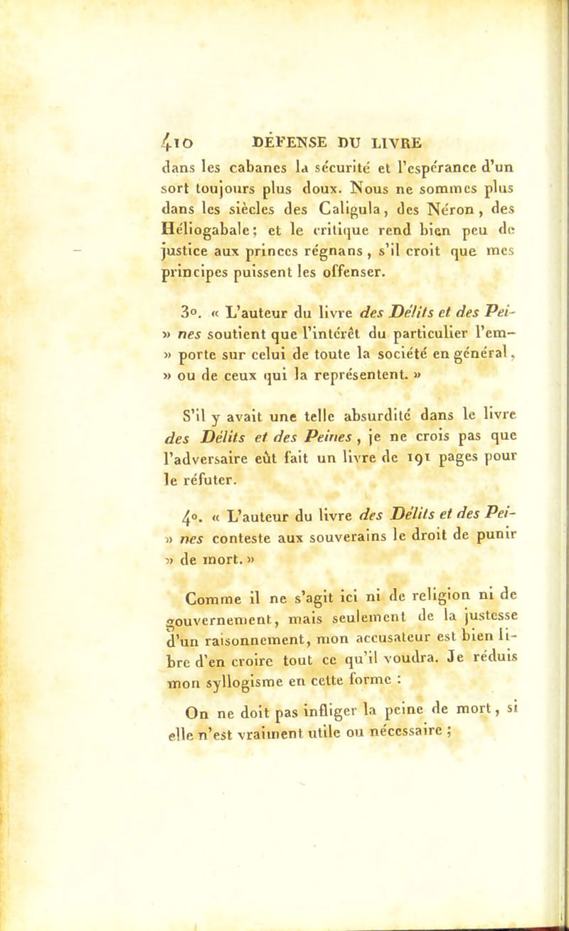 1 4.IO DÉFENSE DU LIVRE dans les cabanes la sécurité et l'espérance d'un sort toujours plus doux. Nous ne sommes plus dans les siècles des Caligula, des Ne'ron, des Héliogabale; et le critique rend bien peu do justice aux princes régnans , s'il croit que mes principes puissent les offenser. 3°. « L'auteur du livre des DéUts et des Pei- » nés soutient que l'intérêt du particulier l'em- « porte sur celui de toute la société en général, » ou de ceux qui la représentent. » S'il y avait une telle absurdité dans le livre des Délits et des Peines , je ne crois pas que l'adversaire eût fait un livre de 191 pages pour le réfuter. 40. « L'auteur du livre des Délits et des Pei- » nés conteste aux souverains le droit de punir ■» de mort. » Comme il ne s'agit ici ni de religion ni de gouvernement, mais seulement de la justesse d'un raisonnement, mon accusateur est bien li- bre d'en croire tout ce qu'il voudra. Je réduis mon syllogisme en cette forme : On ne doit pas infliger la peine de mort, si elle n'est vraiment utile ou nécessaire ; I