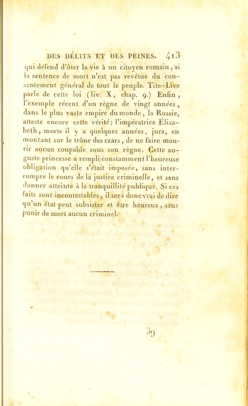 tjui défend d'ôter la vie à un citoyen romain, si la sentence de mort n'est pas revêtue du con- sentement ge'ne'ral de tout le peuple. Tite—Livc parle de celte loi (liv. X, chap. 9.) Enfin, l'exemple re'cent d'un règne de vingt anne'es , dans le plus vaste empire du monde , la Russie, atteste encore cette ve'rite'; l'impératrice Elisa- beth, morte il y a quelques années, jura, en montant sur le trône des czars , de ne faire mou- rir aucun coupable sous son règne. Cette au- guste princesse a rempli constamment l'heureuse obligation qu'elle s'e'tait imposée, sans inter- rompre le cours de la justice criminelle, et sans donner atteinte à la tranquillité publique. Si ces faits sont incontestables, il sera donc vrai de dire qu'un état peut subsister et être heureux, sans punir de mort aucun criminel.