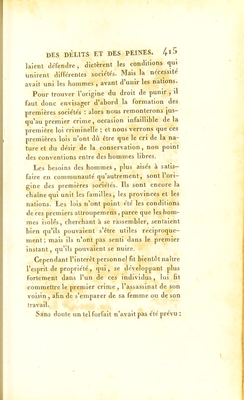 laîenl défendre, dictèrent les conditions qui tjnirent différentes sociétés. Mais la nécessite avait uni les hommes , avant d'unir les nations. Pour trouver l'origine du droit de punir , il faut donc envisager d'abord la formation des premières socie'tés : alors nous remonterons jus- qu'au premier crime , occasion infaillible de la première loi criminelle ; et nous verrons que ces premières lois n'ont dû être que le cri de la na- ture et du désir de la conservation, non point des conventions entre des hommes libres. Les besoins des hommes , plus aisés à satis- faire en communauté qu'autrement, sont l'ori- gine des premières sociétés. Ils sont encore la chaîne qui unit les familles, les provinces el les nations. Les lois n'ont point été les conditions de ces premiers attroupemens, parce que les hom- mes isolés, cherchant à se rassembler, sentaient bien qu'ils pouvaient s'être utiles réciproque- ment ; mais ils n'ont pas senti dans le premier instant, qu'ils pouvaient se nuire. Cependant l'intérêt personnel fit bientôt naître l'esprit de propriété , qui, se développant plus fortement dans l'un de ces individus, lui fit commettre le premier crime , l'assassinat de son voisin , afin de s'emparer de sa femme ou de son travail. Sans doute un tel forfait n'avait pas e'té prévu :
