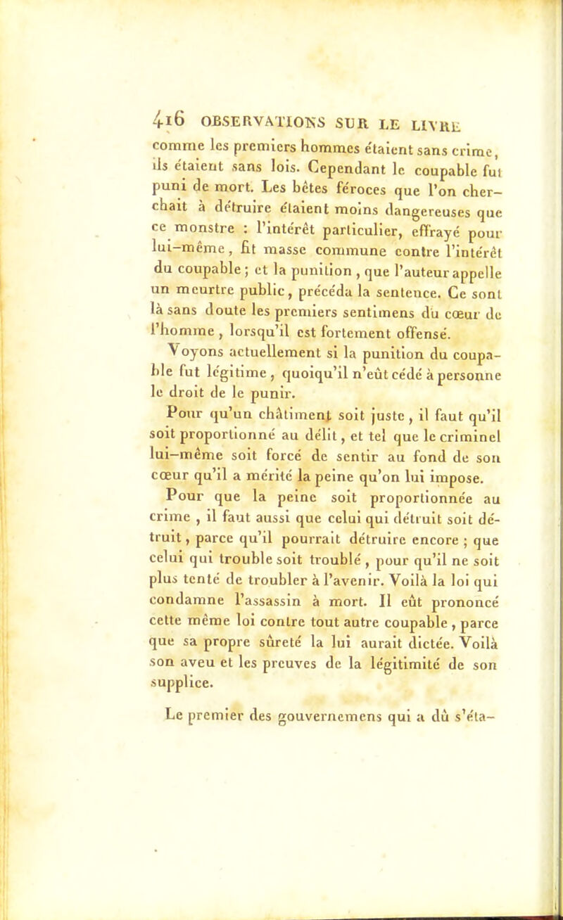 4-16 OBSERVATIOKS SUR LE HVUE comme les premiers hommes e'taientsans crime, ils étaient sans lois. Cependant le coupable fui puni de mort. Les bétes féroces que l'on cher- chait à détruire étaient moins dangereuses que ce monstre : l'intérêt particulier, effrayé pour lui-même , fit masse commune contre l'intérêt du coupable; et la punition , que l'auteur appelle un meurtre public, précéda la sentence. Ce sont là sans doute les premiers sentimens du cœur de l'homme , lorsqu'il est fortement offensé. Voyons actuellement si la punition du coupa- ble fut légitime, quoiqu'il n'eût cédé à personne le droit de le punir. Pour qu'un châlimenj. soit juste, il faut qu'il soit proportionné au délit, et tel que le criminel lui-même soit forcé de sentir au fond de sou cœur qu'il a mérité la peine qu'on lui impose. Pour que la peine soit proportionnée au crime , il faut aussi que celui qui détruit soit dé- truit , parce qu'il pourrait détruire encore ; que celui qui trouble soit troublé , pour qu'il ne soit plus tenté de troubler à l'avenir. Voilà la loi qui condamne l'assassin à mort. Il eût prononcé cette même loi contre tout autre coupable , parce que sa propre sûreté la lui aurait dictée. Voilà son aveu et les preuves de la légitimité de son supplice. Le premier des gouverncmens qui a dû s'éla-