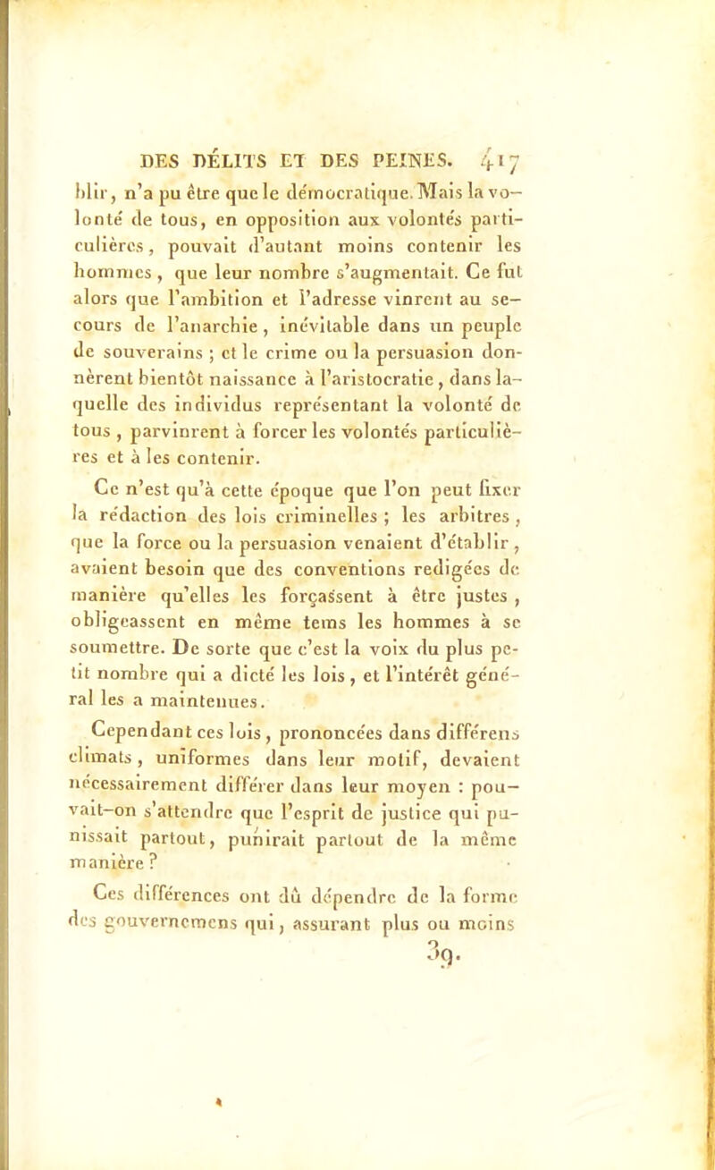 \)Vir, n'a pu être quele démocratique.Mais Li vo- lonté de tous, en opposition aux volontés parti- culières , pouvait d'autant moins contenir les lioHinics , que leur nombre s'augmentait. Ce fut alors que l'ambition et l'adresse vinrent au se- cours de l'anarchie, inévitable dans un peuple de souverains ; et le crime ou la persuasion don- nèrent bientôt naissance à l'aristocratie , dans la- quelle des individus représentant la volonté de tous , parvinrent à forcer les volontés particuliè- res et à les contenir. Ce n'est qu'à cette époque que l'on peut fixer la rédaction des lois criminelles ; les arbitres , que la force ou la persuasion venaient d'établir , avaient besoin que des conventions rédigées de manière qu'elles les forçassent à être justes , obligeassent en même tems les hommes à se soumettre. De sorte que c'est la voix du plus pe- tit nombre qui a dicté les lois , et l'intérêt géné- ral les a maintenues. Cependant ces lois , prononcées dans différens climats, uniformes dans leur motif, devaient nécessairement différer dans leur moyen : pou- vait-on s'attendre que l'esprit de justice qui pu- nissait partout, punirait partout de la même manière? Ces différences ont dû dépendre de la forme des gouverncmcns qui, assurant plus ou moins