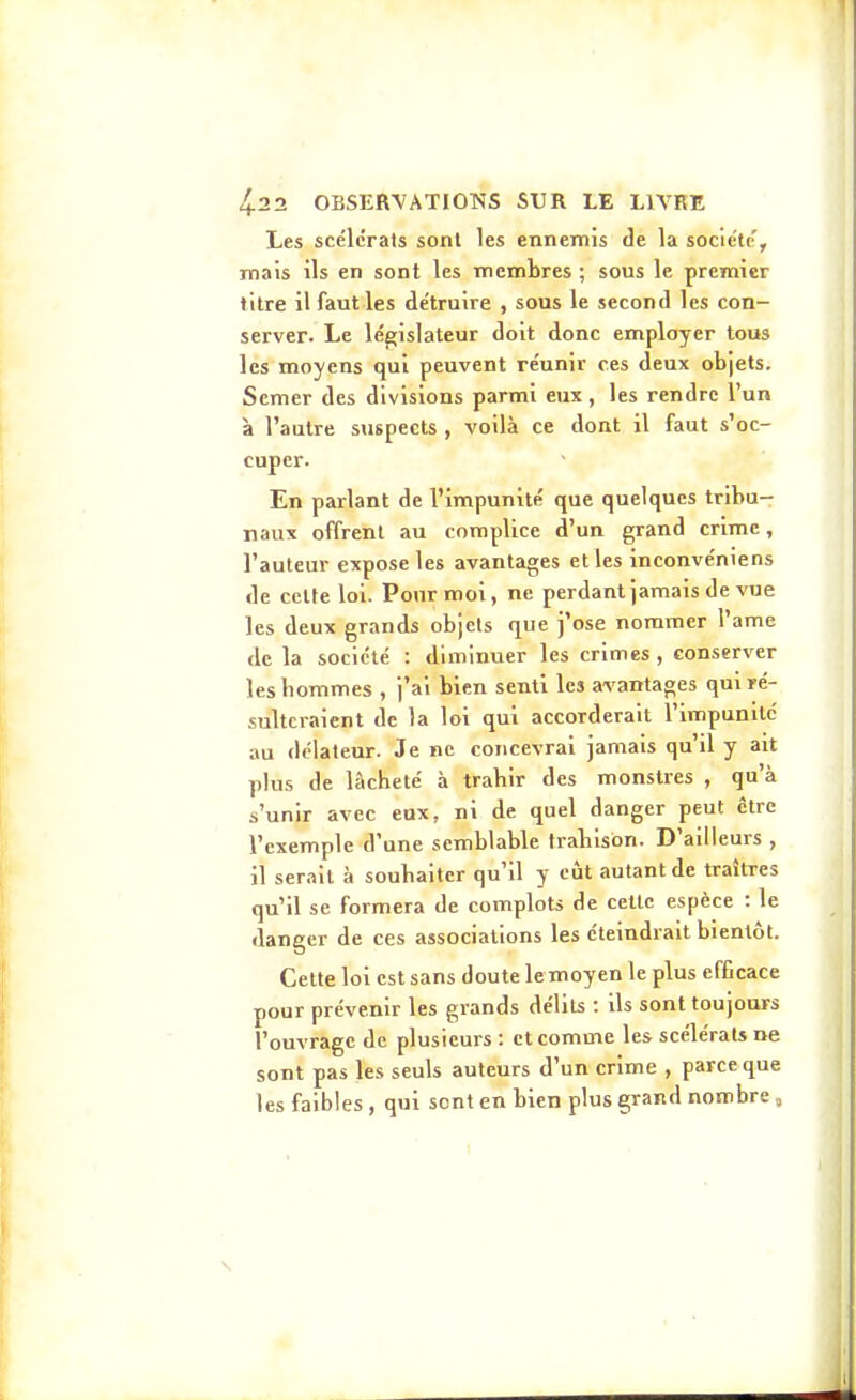 Les scélérats sont les ennemis de la société, mais ils en sont les membres ; sous le premier titre il faut les détruire , sous le second les con- server. Le législateur doit donc employer tous les moyens qui peuvent réunir ces deux objets. Semer des divisions parmi eux , les rendre l'un à l'autre sxispeets , voilà ce dont il faut s'oc- cuper. En parlant de l'impunité que quelques tribu- naux offrent au complice d'un grand crime, l'auteur expose les avantages elles inconvéniens de celte loi. Pour moi, ne perdant jamais de vue les deux grands objets que j'ose nommer l'ame de la société : diminuer les crimes, conserver les hommes , j'ai bien senti les avantages qui ré- sulteraient de la loi qui accorderait l'impunilc au délateur. Je ne concevrai jamais qu il y ait plus de lâcheté à trahir des monstres , qu'à s'unir avec eux, ni de quel danger peut cire l'exemple d'une semblable trahison. D'ailleurs , il serait à souhaiter qu'il y càt autant de traîtres qu'il se formera de complots de cette espèce : le danger de ces associations les éteindrait bientôt. Cette loi est sans doute lemoyen le plus efficace pour prévenir les grands délits : ils sont toujours l'ouvrage de plusieurs : et comme les scélérats ne sont pas les seuls auteurs d'un crime , parce que les faibles, qui sont en bien plus grand nombre,