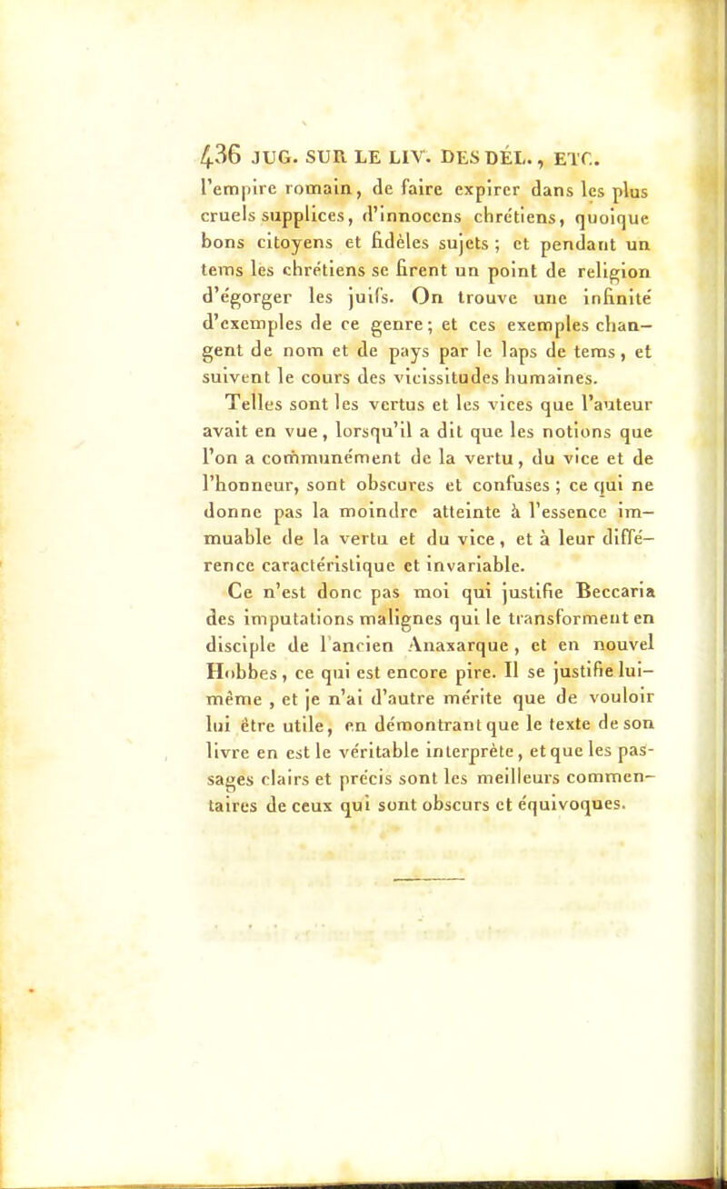 rem|)ire romain, de faire expirer dans les plus cruels supplices, d'innocens chrétiens, quoique bons citoyens et fidèles sujets ; et pendant un tems les chrétiens se firent un point de religion d'égorger les juifs. On trouve une Infinité d'exemples de ce genre; et ces exemples chan- gent de nom et de pays par le laps de tems, et suivent le cours des vicissitudes humaines. Telles sont les vertus et les vices que l'auteur avait en vue, lorsqu'il a dit que les notions que l'on a cotnmunément de la vertu, du vice et de l'honneur, sont obscures et confuses ; ce qui ne donne pas la moindre atteinte à l'essence im- muable de la vertu et du vice, et à leur diffé- rence caractéristique et invariable. Ce n'est donc pas moi qui justifie Beccaria des imputations malignes qui le transforment en disciple de l'ancien Anaxarque, et en nouvel Hobbes, ce qui est encore pire. Il se justifie lui- même , et je n'ai d'autre mérite que de vouloir lui être utile, en démontrant que le texte de son livre en est le véritable interprète, et que les pas- sages clairs et précis sont les meilleurs commen- taires de ceux qui sont obscurs et équivoques.