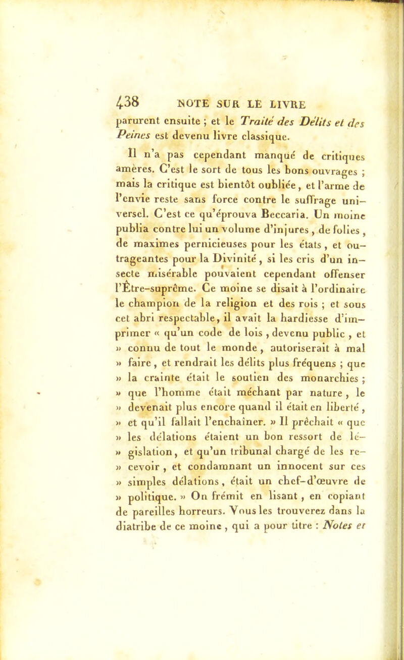 parurent ensuite ; et le Traité des Délits et drs Peines est devenu livre classique. Il n'a pas cependant manque de critiques amères. C'est le sort de tous les bons ouvrages ; mais la critique est bientôt oublic'e, et l'arme de l'envie reste sans force contre le suffrage uni- versel. C'est ce qu'éprouva Beccaria. Un moine publia contre lui un volume d'injures , de folies , de maximes pernicieuses pour les e'iats , et ou- trageantes pour la Divinité', si les cris d'un in- secte Hiisérable pouvaient cependant offenser l'Être-suprôme. Ce moine se disait à l'ordinaire le champion de la religion et des rois ; et sous cet abri respectable, il avait la hardiesse d'im- primer « qu'un code de lois , devenu public , et » connu de tout le monde, autoriserait à mal « faire , et rendrait les délits plus fréquens ; que » la crainte e'tait le soutien des monarchies ; » que l'homme était méchant par nature , le » devenait plus encore quand il était en liberté , » et qu'il fallait l'enchaîner. » Il prêchait « que )) les de'lations étaient un bon ressort de lé- » gislation, et qu'un tribunal chargé de les re- « cevoir , et condamnant un innocent sur ces » simples délations , était un chef-d'œuvre de » politique. » On frémit en lisant , en copiant de pareilles horreurs. Vous les trouverez dans la diatribe de ce moine , qui a pour litre : Noies et