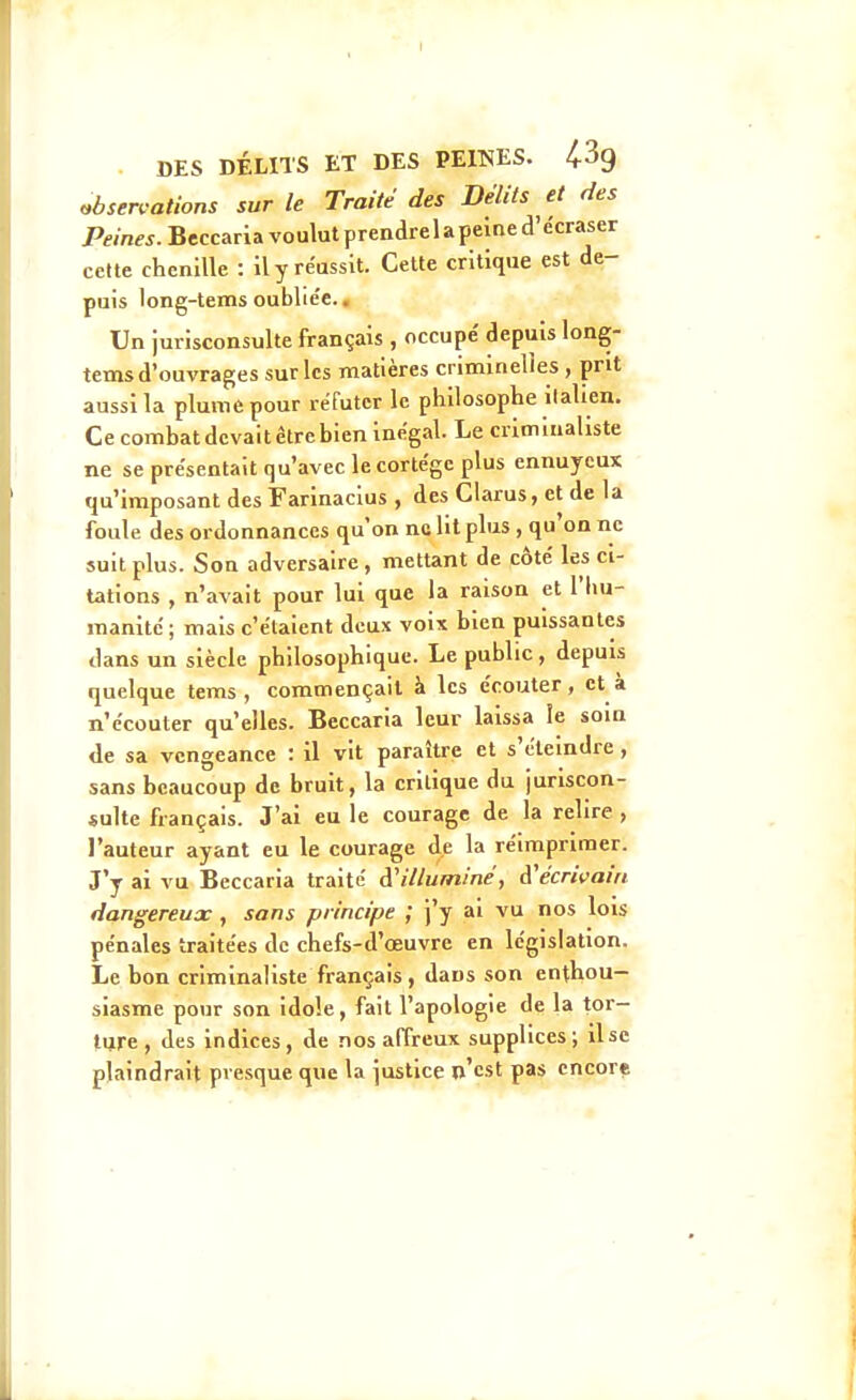 »bsen-ations sur le Traite des Délits et ries Peines. Beccaria voulut prendre 1 a peine d'écraser cette chenille : Il y réussit. Cette critique est de- puis long-tems oubliée.. Un jurisconsulte français , occupe' depuis long- tems d'ouvrages sur les matières crlminelies , prit aussi la pluniepour réfuter le philosophe Italien. Ce combat devait être bien Inégal. Le crimlnaliste ne se présentait qu'avec le cortège plus ennuyeux qu'imposant des Farinaclus , des Clarus, et de la foule des ordonnances qu'on ne lit plus , qu'on ne suit plus. Son adversaire, mettant de côté les ci- tations , n'avait pour lui que la raison et l'hu- manité; mais c'étaient deux voix bien puissantes dans un siècle philosophique. Le public, depuis quelque tems , commençait à les écouter, et à n'écouter qu'elles. Beccaria leur laissa le soin de sa vengeance : il vit paraître et s'éteindre, sans beaucoup de bruit, la critique du juriscon- sulte fiançais. J'ai eu le courage de la relire , l'auteur ayant eu le courage de la réimprimer. J'y ai vu Beccaria traité d'illuminé, d'écrivain dangereux , sans principe ; j'y al vu nos lois pénales traitées de chefs-d'œuvre en législation. Le bon crimlnaliste français, dans son enthou- siasme pour son idole, fait l'apologie de la tor- ture, des indices, de nos affreux supplices; lise plaindrait presque que la justice n'est pas encore