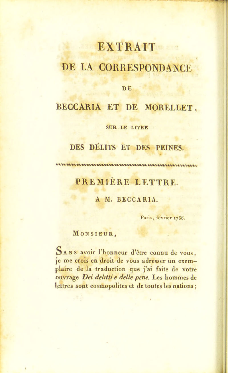 EXTRAIT DE LA CORRESPONDANCE DE BECCARIA ET DE MORELLET, SUR LE LIVRE DES DÉLITS ET DES PEINES. *-A/VVVWVVVVVVVVVVWVV%(VVVV*/VVVVVVVVVVVi PREMIÈRE LETTRE. A M. BECCARIA. Paris, février 1766. Monsieur, Sans avoir l'honneur d'être connu de vous, je me croîs en droit de vous adresser un exem- plaire de la traduction que j'ai faite de votre ouvrage Dei delïtti e délie pene. Les hommes de lettres sont cosmopolites et de toutes les nations ;