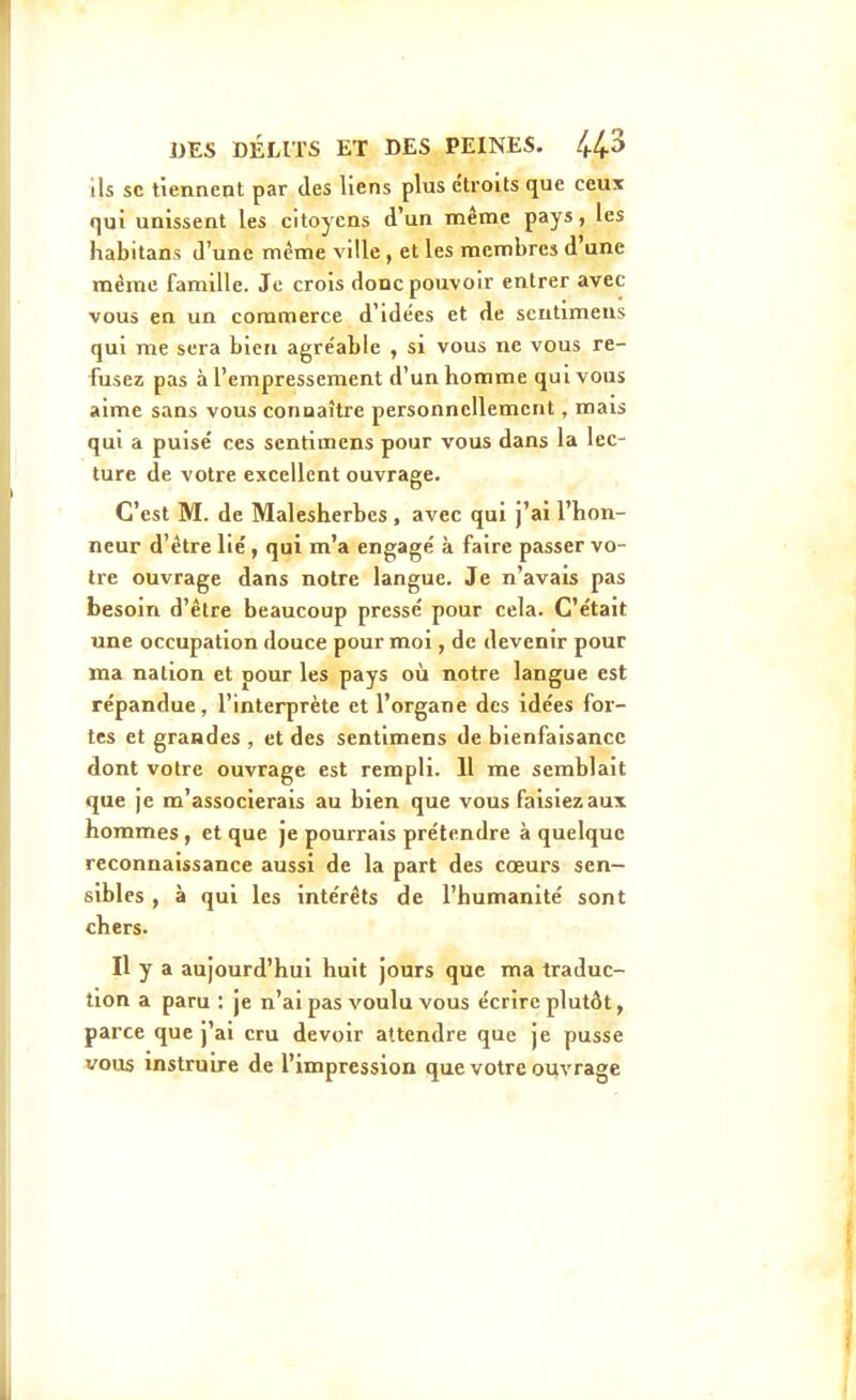 ils se tiennent par des liens plus étroits que ceux qui unissent les citoyens d'un même pays, les habitans d'une même ville, et les membres d'une même famille. Je crois donc pouvoir entrer avec vous en un commerce d'idées et de sentimeus qui me sera bien agréable , si vous ne vous re- fusez pas à l'empressement d'un homme qui vous aime sans vous connaître personnellement, mais qui a puisé ces sentimens pour vous dans la lec- ture de votre excellent ouvrage. C'est M. de Malesherbes, avec qui j'ai l'hon- neur d'être lié, qui m'a engagé à faire passer vo- tre ouvrage dans notre langue. Je n'avais pas besoin d'être beaucoup pressé pour cela. C'était une occupation douce pour moi, de devenir pour ma nation et pour les pays oîi notre langue est répandue, l'interprète et l'organe des idées for- tes et grandes , et des sentimens de bienfaisance dont votre ouvrage est rempli. 11 me semblait que je m'associerais au bien que vous faisiez aux hommes, et que je pourrais prétendre à quelque reconnaissance aussi de la part des cœurs sen- sibles , à qui les intérêts de l'humanité sont chers. Il y a aujourd'hui huit jours que ma traduc- tion a paru : je n'ai pas voulu vous écrire plutôt, parce que j'ai cru devoir attendre que je pusse vous instruire de l'impression que votre ouvrage