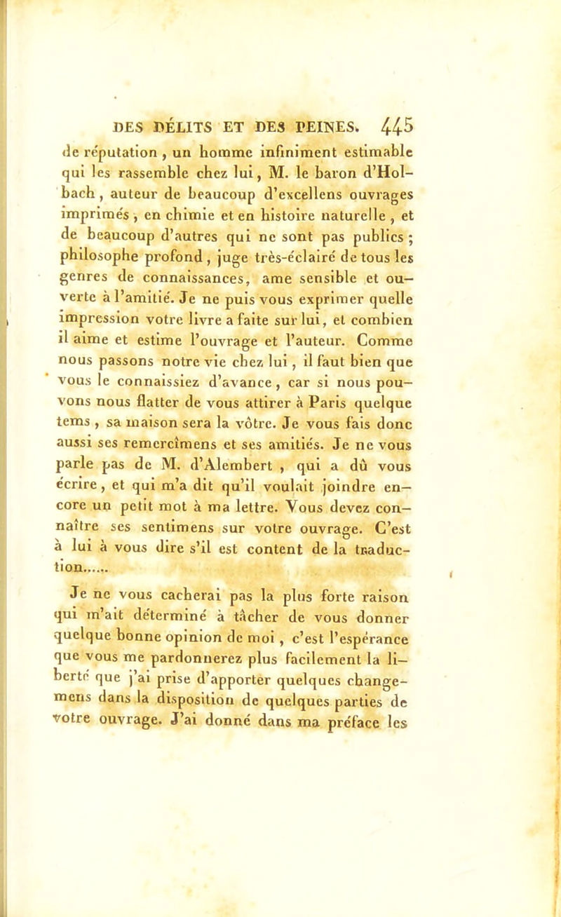 <le réputation , un homme infiniment estimable qui les rassemble chez lui, M. le baron d'Hol- bach, auteur de beaucoup d'excellens ouvrages imprimes , en chimie et en histoire naturelle , et de beaucoup d'autres qui ne sont pas publics ; philosophe profond, juge très-e'clairé de tous les genres de connaissances, ame sensible et ou- verte àl'amitie'. Je ne puis vous exprimer quelle impression votre livre a faite sur lui, et combien il aime et estime l'ouvrage et l'auteur. Comme nous passons notre vie chez lui, il faut bien que vous le connaissiez d'avance, car si nous pou- vons nous flatter de vous attirer à Paris quelque tems , sa maison sera la vôtre. Je vous fais donc aussi ses remercîmens et ses amitie's. Je ne vous parle pas de M. d'Alembert , qui a dû vous écrire, et qui m'a dit qu'il voulait joindre en- core un petit mot à ma lettre. Vous devez con- naître ses sentimens sur votre ouvrage. C'est à lui à vous dire s'il est content de la tcaduc- tion Je ne vous cacherai pas la plus forte raison qui m'ait déterminé à tâcher de vous donner quelque bonne opinion de moi , c'est l'espérance que vous me pardonnerez plus facilement la li- berté que j'ai prise d'apporter quelques change- mcns dans la disposition de quelques parties de votre ouvrage. J'ai donné dans ma préface les