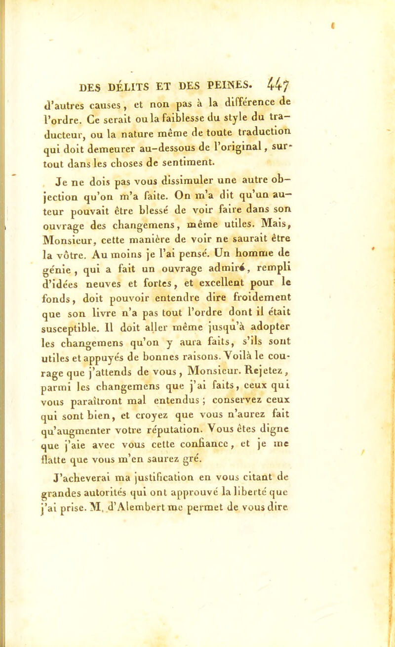 d'autres causes, et non pas à la différence de l'ordre. Ce serait ou la faiblesse du style du tra- ducteur, ou la nature même de toute traduction qui doit demeurer au-dessous de l'original, sur- tout dans les choses de sentiment. Je ne dois pas vous dissimuler une autre ob- jection qu'on m'a faite. On m'a dit qu'un au- teur pouvait être blessé de voir faire dans son ouvrage des changemens, même utiles. Mais, Monsieur, cette manière de voir ne saurait être la vôtre. Au moins je l'ai pensé. Un homme de génie, qui a fait un ouvrage admiré, rempli d'idées neuves et fortes, et excellent pour le fonds, doit pouvoir entendre dire froidement que son livre n'a pas tout l'ordre dont il était susceptible. 11 doit aller même jusqu'à adopter les changemens qu'on y aura faits, s'ils sont utiles et appuyés de bonnes raisons. Voilà le cou- rage que j'attends de vous , Monsieur. Rejetez , parmi les changemens que j'ai faits, ceux qui vous paraîtront mal entendus ; conservez ceux qui sont bien, et croyez que vous n'aurez fait qu'augmenter votre réputation. Vous êtes digne que j'aie avec vous cette confiance, et je me flatte que vous m'en saurez gré. J'achèverai ma justification en vous citant de grandes autorités qui ont approuvé la liberté que j'ai prise. M.d'Alembertmc permet de vous dire