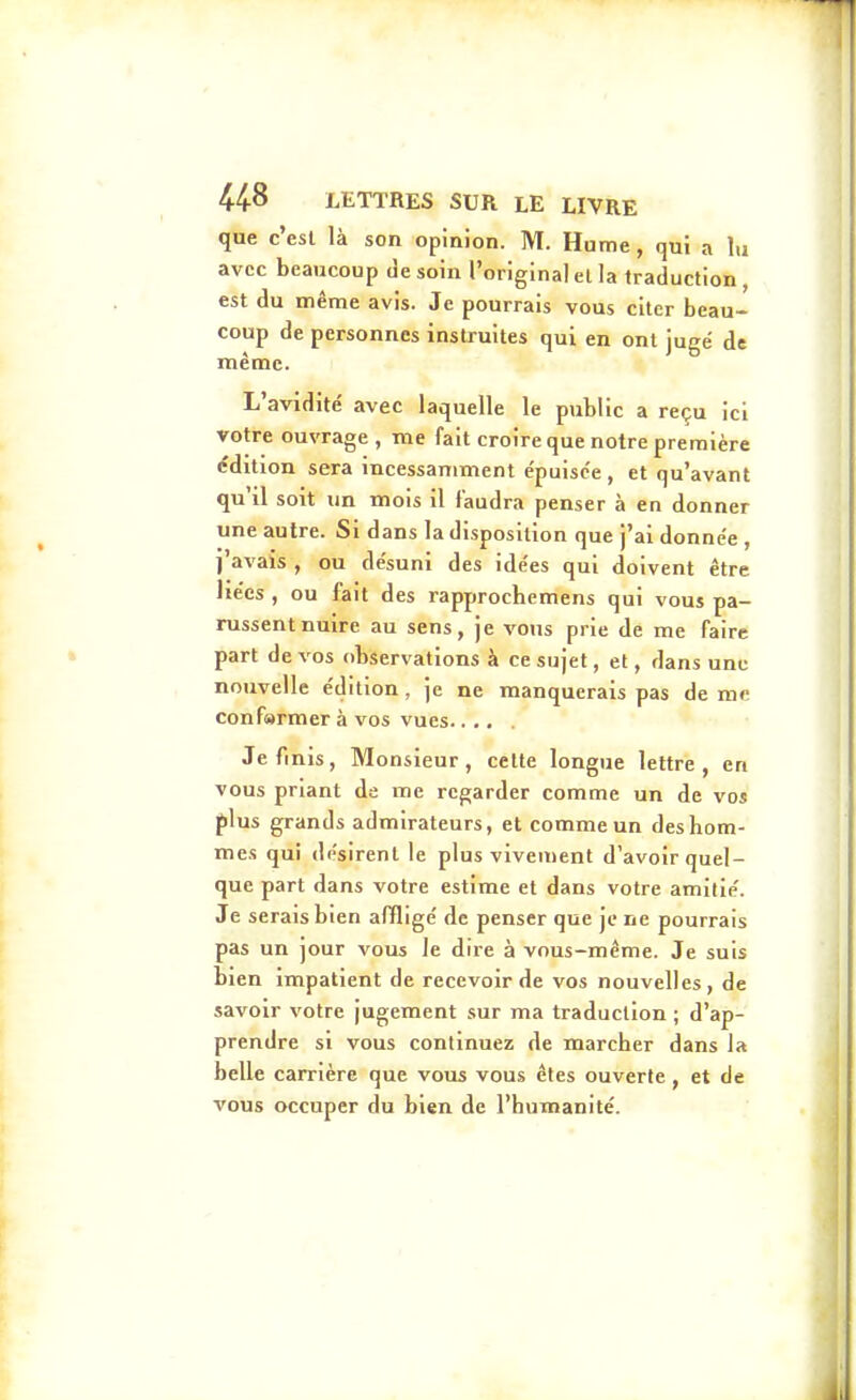 que c'est là son opinion. M. Hume, qui a lu avec beaucoup (Je soin l'original et la traduction , est du même avis. Je pourrais vous citer beau- coup de personnes instruites qui en ont jugé de même. L'avidité avec laquelle le public a reçu ici votre ouvrage , me fait croire que notre première (?dition sera incessamment épuisée , et qu'avant qu'il soit un mois il faudra penser à en donner une autre. Si dans la disposition que j'ai donnée , j'avais , ou désuni des idées qui doivent être liées , ou fait des rapprochemens qui vous pa- russent nuire au sens, je vous prie de me faire part de vos observations à ce sujet, et, dans une nouvelle édition , je ne manquerais pas de mc conf»rmer à vos vues Je finis, Monsieur, cette longue lettre, en vous priant de me regarder comme un de vos f)lus grands admirateurs, et comme un desliom- mes qui désirent le plus vivement d'avoir quel- que part dans votre estime et dans votre amitié. Je serais bien affligé de penser que je ne pourrais pas un jour vous le dire à vous-même. Je suis bien impatient de recevoir de vos nouvelles, de savoir votre jugement sur ma traduction ; d'ap- prendre si vous continuez de marcher dans la belle carrière que vous vous êtes ouverte , et de vous occuper du bien de l'humanité.
