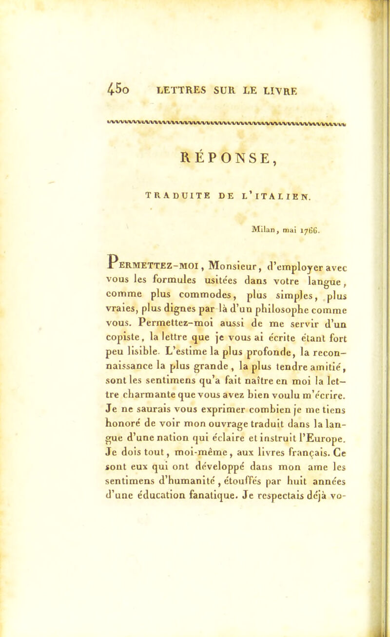 RÉPONSE, TRADUITE DE l'iTAIIEN. Milan, mai J76G. Permettez-moi, Monsieur, d'employer avec vous les formules usite'es dans votre lansne. comme plus commodes, plus simples, plus vraies, plus dignes par là d'un philosophe comme vous. Permettez-moi aussi de me servir d'un copiste, la lettre que je vous ai écrite étant fort peu lisible. L'estime la plus profonde, la recon- naissance la plus grande, la plus tendre amitié, sont les sentimens qu'a fait naître en moi la let- tre charmante que vous avez bien voulu m'ccrire. Je ne saurais vous exprimer combien je me tiens honoré de voir mon ouvrage traduit dans la lan- gue d'une nation qui éclaire et instruit l'Europe. Je dois tout, moi-même, aux livres français. Ce «ont eux qui ont développé dans mon ame les sentimens d'humanité , étouffés par huit années d'une éducation fanatique. Je respectais déjà vo-