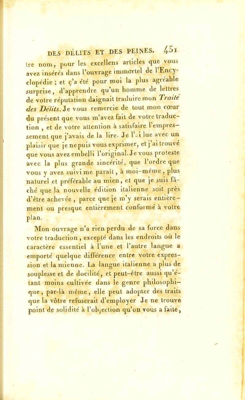 Irc nom, pour les excellens articles que vous avez insérés dans l'ouvrage immortel de l'Ency- clopédie ; et ç'a été pour mol la plus agréable surprise, d'apprendre qu'un homme de lettres de voire réputation daignait traduire mon Traite des Délits. Je vous remercie de tout mon cœur du présent que vous m'avez fait de votre traduc- tion , et de votre attention à satisfaire l'empres- sement que j'avais de la lire. Je 1'. i lue avec un plaisir que je ne puis vous exprimer, et j'ai trouvé que vous avez embelli l'original. Je vous proteste avec la plus grande sincérité, que l'ordre que vous y avez suivi me parait, à moi-même , plus naturel et préférable au mien, et que je suis fà- cbé que la nouvelle édition italienne soit près d'être achevée , parce que je m'y serais entière- ment ou presque entièrement conformé à volrc plan. Mon ouvrage n'a rien perdu de sa force dans votre traduction, excepté dans les endroits où le caractère essentiel à l'une et l'autre langue a emporté quelque différence entre votre expres- sion et la mienne. La langue italienne a plus de souplesse et de docilité, et peut-être aussi qu'é- tant moins cultivée dans le genre philosophi- que, par-là même, elle peut adopter des traits que la vôtre refuserait d'employer Je ne trouve point dç solidité à l'objection qu'on yous a faite»