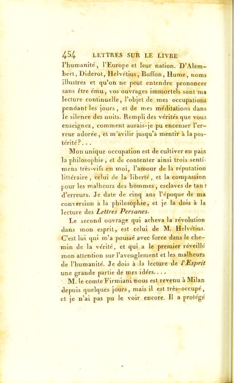 l'humanité, l'Europe et leur nation. D'AIem- bert, Diderot, Helve'tius, Buffon, Hume, noms illustres et qu'on ne peut entendre prononcer sans être ému, vos ouvrages immortels sont ma lecture continuelle, robjel de mes occupations pendant les jours, et de mes méditations dans le silence des nuits. Rempli des vérités que vous enseignez, comment aurais-je pu encenser l'er- reur adorée, et m'avilir jusqu'à mentir à la pos- térité ?. . . Mon unique occupation est de cultiver eu pai.i la philosophie, et de contenter ainsi trois senti- inens très-vifs en moi, l'amour de la réputation littéraire, celui de la liberté, et la compassion pour les malheurs des hommes , esclaves de tan t d'erreurs. Je date de cinq ans l'époque de ma conversion à la philosophie, et je la dois à la lecture des Lettres Persanes. Le second ouvrage qui acheva la révolution dans mon esprit, est celui de M. Helve'tius. C'est lui qui m'a poussé avec force dans le che- min de la vérité, et qui a le premier réveille mon attention sur l'aveuglement et les malheurs de l'humanité. Je dois à la lecture de fEspr/t une grande partie de mes idées.... M. le comte Firmianl nous est revenu à Milan depuis quelques jours, mais il est très-occupé, cl je n'ai pas pu le voir encore. Jl a protégp