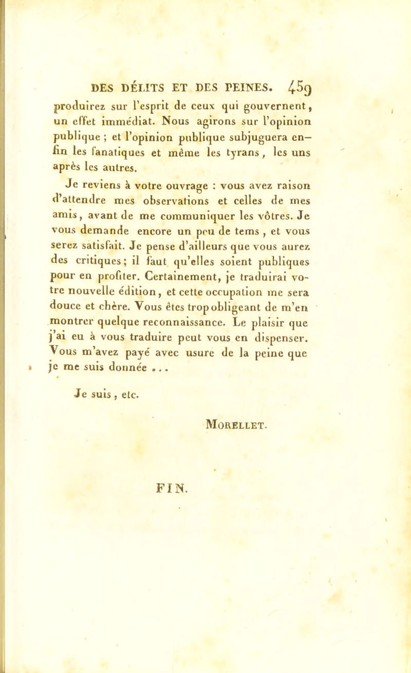 produirez sur l'esprit de ceux qui gouvernent, un effet imme'diat. Nous agirons sur l'opinion publique ; et l'opinion publique subjuguera en- lin les fanatiques et même les tyrans, les uns après les autres. Je reviens à votre ouvrage : vous avez raison d'attendre mes observations et celles de mes anus, avant de me communiquer les vôtres. Je vous demande encore un pou de tems , et vous serez satisfait. Je pense d'ailleurs que vous aurez des critiques; il faut qu'elles soient publiques pour en profiter. Certainement, je traduirai vo- tre nouvelle e'dition, et cette occupation me sera douce et chère. Vous êtes trop obligeant de m'en montrer quelque reconnaissance. Le plaisir que ] ai eu à vous traduire peut vous en dispenser. Vous m'avez payé avec usure de la peine que je me suis donnée ... Je suis, etc. MORELLET. FIN.