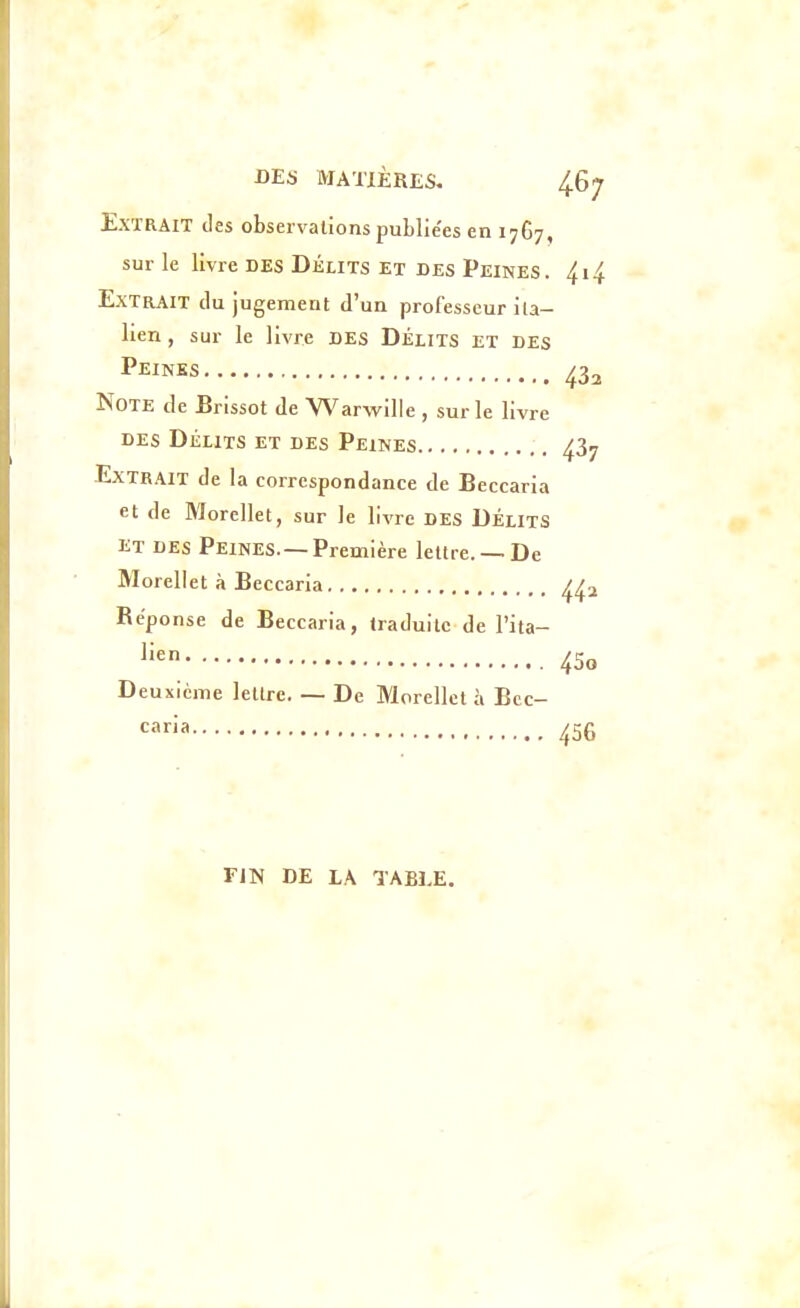 Extrait des observations publiées en 1767, sur le livre DES DÉLITS et des Peines. 4i4 Extrait du jugement d'un professeur ita- lien , sur le livre DES DÉLITS ET des Peines 43^ Note de Brissot de Warwille , sur le livre DES Délits et des Peines 437 Extrait de la correspondance de Beccaria et de Wlorcllet, sur le livre DES DÉLITS ET des Peines.—Première lettre. —De Morellet à Beccaria Réponse de Beccaria, traduite de l'ita- l'^n 45o Deuxième lettre. — De Morellet à Bcc- caria 456 FIN DE LA TABLE.