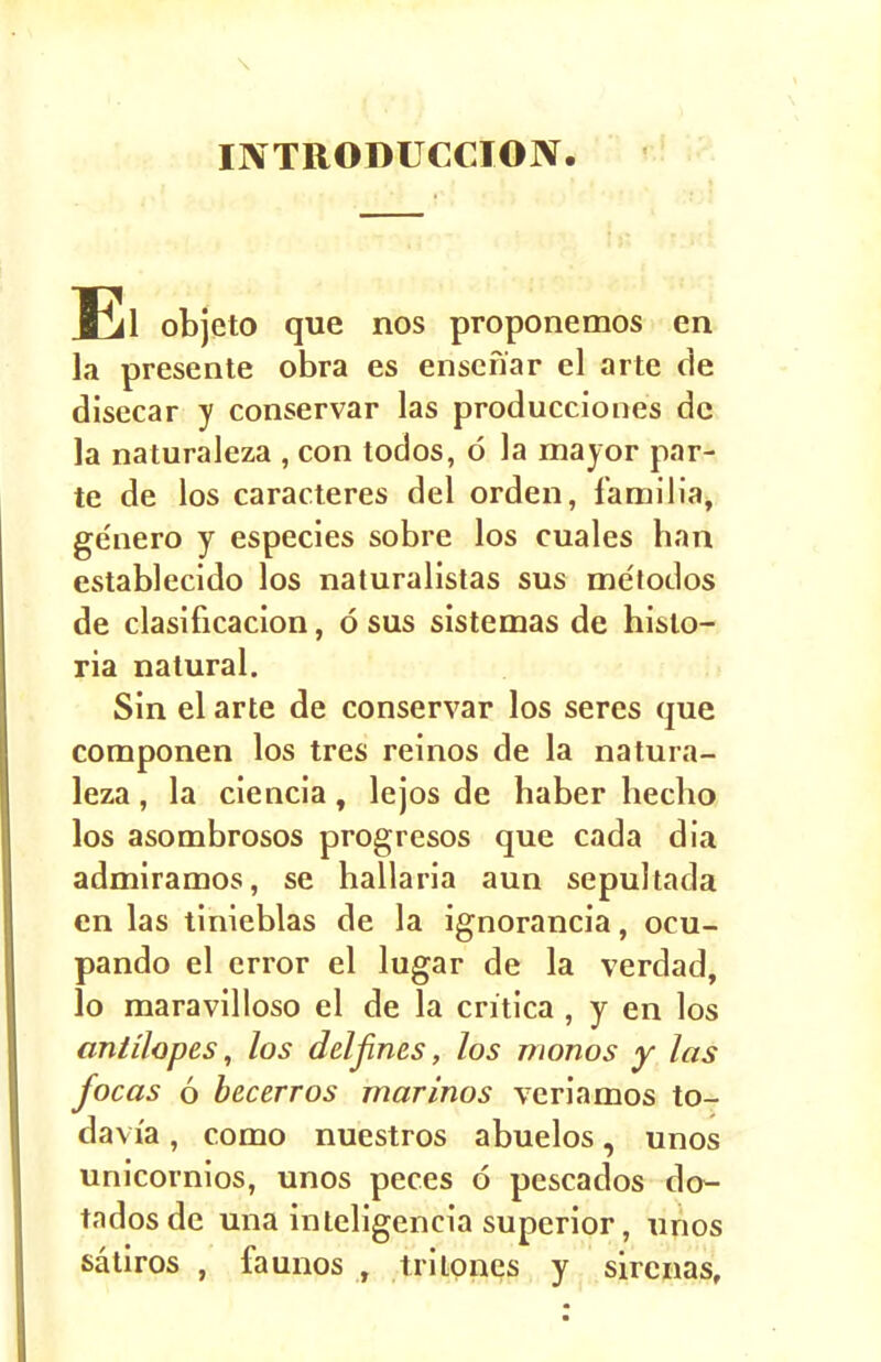 INTRODUCTION. El objeto que nos proponemos en la presente obra es ensefiar el arte de disecar y conservar las producciones dc la naturaleza , con todos, d la mayor par- te de los caracteres del orden, familia, genero y especies sobre los cuales han establecido los naturalistas sus me'todos de clasificacion, 6 sus sistemas de histo- ria natural. Sin el arte de conservar los seres que componen los tres reinos de la natura- leza , la ciencia, lejos de haber hecho los asombrosos progresos que cada dia admiramos, se hallaria aun sepultada en las tinieblas de la ignorancia, ocu- pando el error el lugar de la verdad, lo maravilloso el de la critica , y en los antHopes, los deljines, los monos y las focas 6 bee err os marinos veriamos to- davi'a, como nuestros abuelos, unos unicornios, unos peces 6 pescados do- tadosde una inteligencia superior, unos satiros , fa unos , trilones y sircnas.