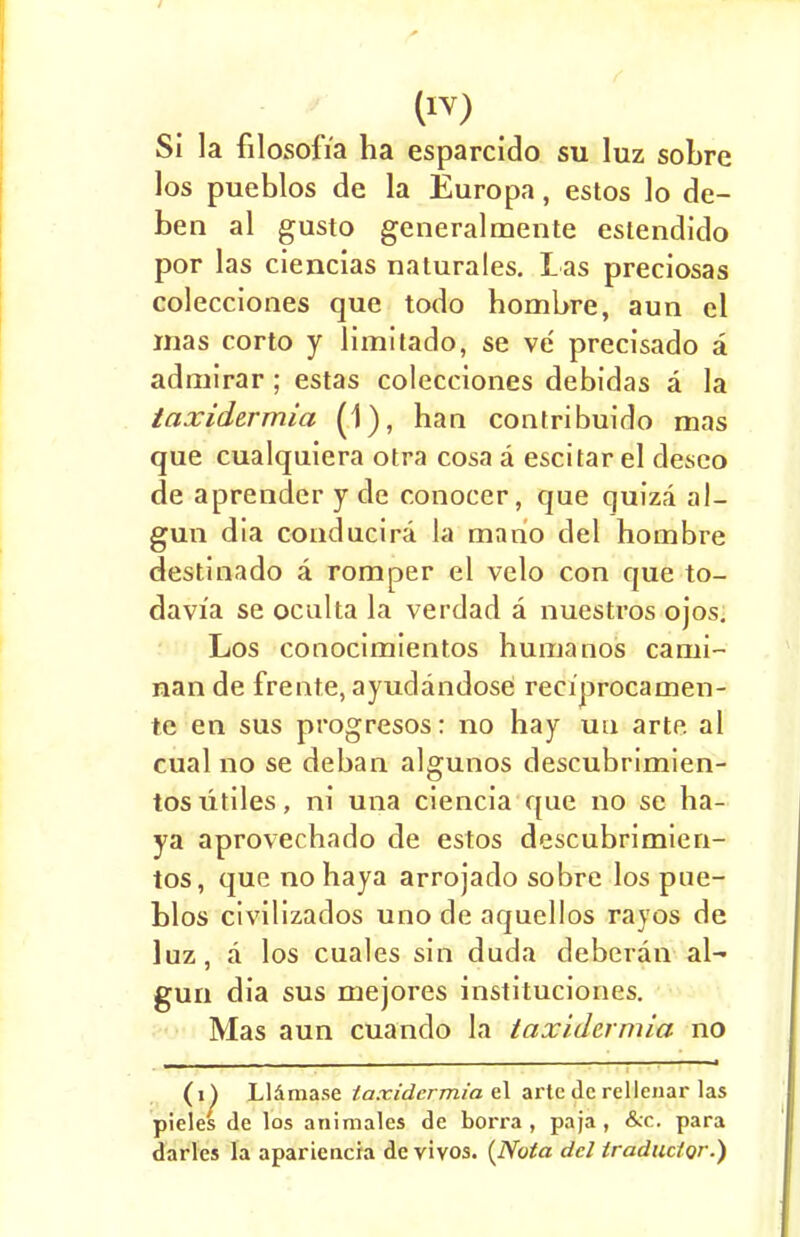 Si la filosofia ha esparcido su luz sobre los pueblos de la Europa, estos lo de- ben al gusto generalmente estendido por las ciencias naturales. Las preciosas colecciones que todo hombre, aun el mas corto y limitado, se ve' precisado a admirar ; estas colecciones debidas a la taxidermia (1), han contribuido mas que cualquiera otra cosa a escitar el deseo de aprender y de c.onocer, que quiza al- gun dia conducira la mario del hombre destinado a romper el velo con que to- davia se ocalta la verdad a nuestros ojos. Los conocimientos humanos cami- nan de frente, ayudandose reciprocamen- te en sus progresos: no hay uu arte al cual no se deban algunos descubrimien- tosutiles, ni una ciencia que no se ha- ya aprovechado de estos descubrimien- tos, que nohaya arrojado sobre los pue- blos civilizados uno de aquellos rayos de luz, a los cuales sin duda deberan al- gun dia sus mejores instituciones. Mas aun cuando la taxidermia no (i^ Lliima.se taxidermia el arte de rellenar las pieles de los animales de borra , paja, &c. para darles la apariencia de vivos. (Nota del Iraductor.)