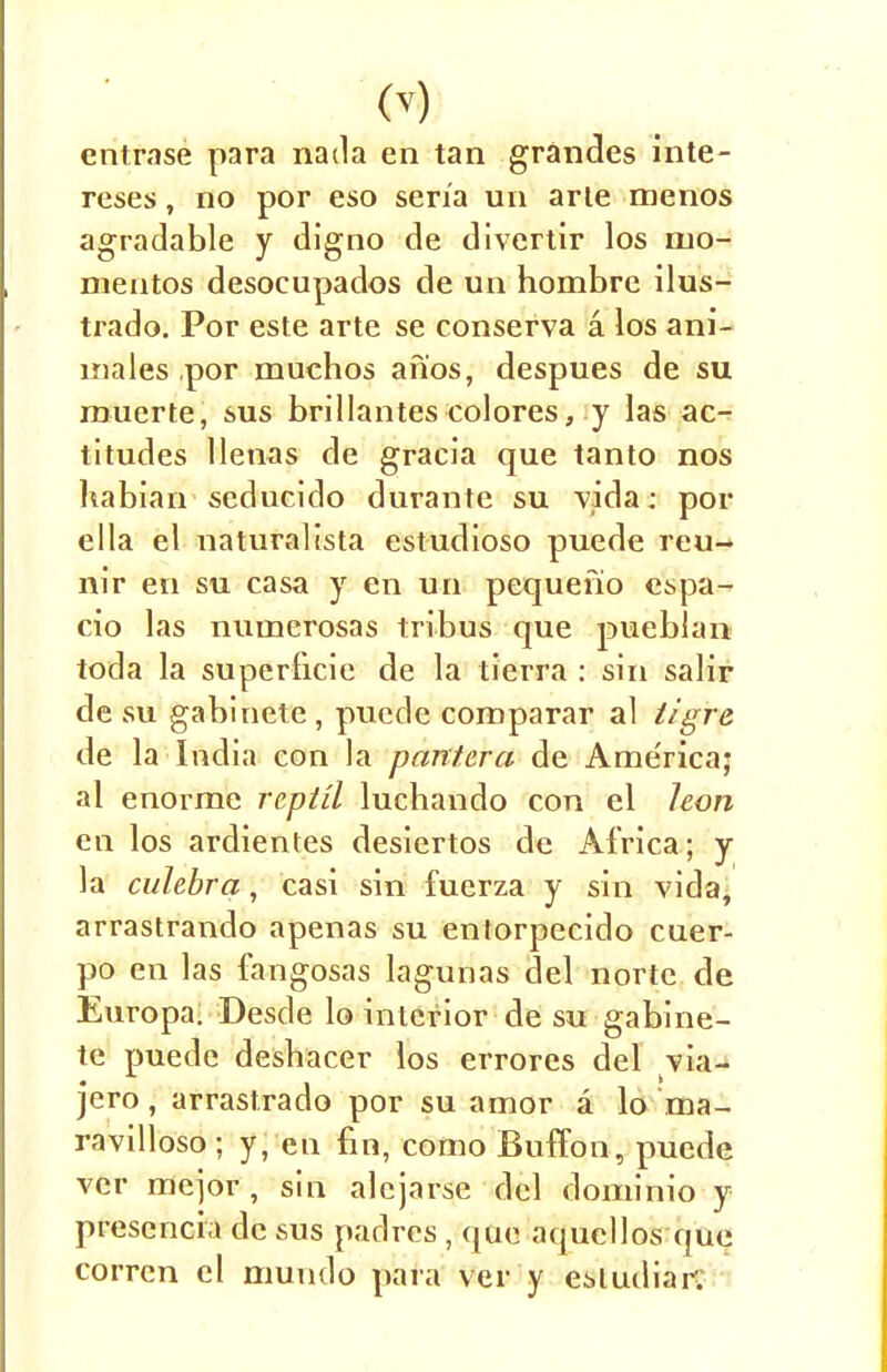 entrase para nada en tan grandes inte- reses, no por eso seria un arte menos agradable y digno de divertir los mo- mentos desocupados de un hombre ilus- trado. Por este arte se conserva a los ani- mates por muchos an'os, despues de su muerte, sus brillantes colores, y las ac- titudes llenas de gracia que tanto nos habian seducido durante su vida; por ella el naturalista estudioso puede reu- nir en su casa y en un pequefio espa- cio las numerosas tribus que pueblan toda la superticie de la tierra : sin salir de su gabinete , puede comparar al tigre de la India con la pantcra de Ame'rica; al enorme reptil luchando con el hon en los ardientes desiertos de Africa; y la culebra, casi sin fuerza y sin vida, arrastrando apenas su entorpecido cuer- po en las fangosas lagunas del nortc de Europa. Desde lo interior de su gabine- te puede desbacer los errores del via- jero, arrastrado por su amor a lo ma- ravilloso; y, en fin, como Buffon, puede ver mejor , sin alejarse del dominio y prescncia de sus padres , que aquellos que corren el mundo para ver y e^ludiar;