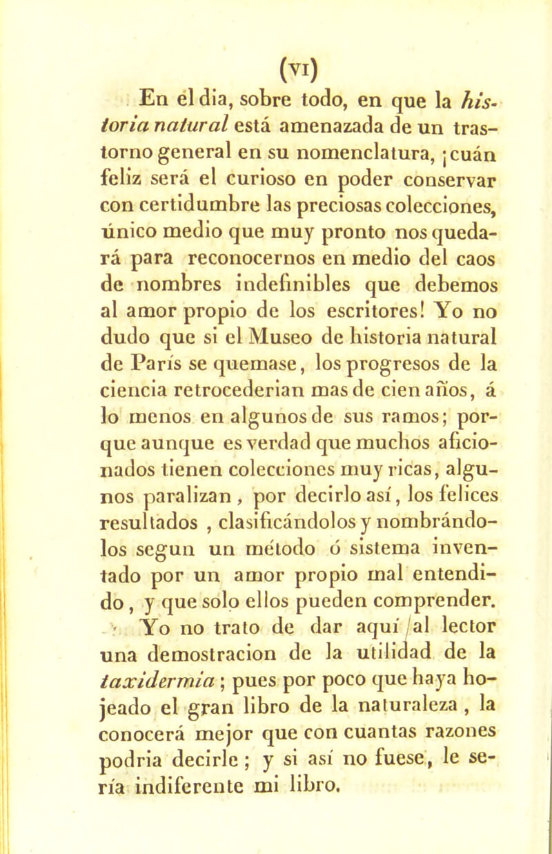 En el dia, sobre todo, en que la his- toria natural esta amenazada de un tras- torno general en su nomenclatura, jcuan feliz sera el curioso en poder conservar con certidumbre las preciosas colecciones, xinico medio que muy pronto nos queda- ra para reconocernos en medio del caos de nombres indefinibles que debemos al amor propio de los escritores! Yo no dudo que si el Museo de bistoria natural de Pan's se quemase, losprogresos de la ciencia retrocederian mas de cien afios, a lo menos enalgunosde sus ramos; por- que aunque es verdacl que muchos aficio- nados tienen colecciones muy ricas, algu- nos paralizan , por decirloasi, los felices resultados , clasificandolosy nombrando- los segun un melodo 6 sistema inven- tado por un amor propio mal entendi- do, y que solo ellos pueden comprender. Yo no trato de dar aqui /al lector una demostracion de la utilidad de la taxidermia ; pues por poco que haya ho- jeado el gran libro de la naturaleza , la conocera mejor que con cuantas razones podria decirle ; y si asi no fuese, le se- n'a indiferente mi libro.