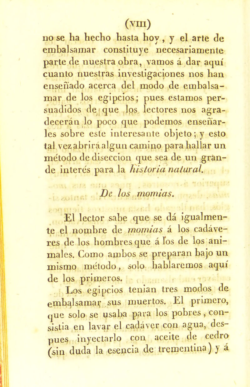 no se ha hecho hasta hoy, y el arte de embalsamar constituye necesariamente parte de nuestra obra, vamos a dar aqui cuanto nuestras investigaciones nos han ensefiado acerca del modo de embalsa- mar de los egipcios; pues estanuos per- suadidos de que lps lectores nos agra- deceran lo poco que podemos ensenar- les sobre este interesante objeto; y esto tal vezabriraalgun camino parahallar un metodo de diseccion que sea de un gran- de interes para la historia natural. De los morulas. El lector sabe que se da igualmen- te el nombre de momlas a los cadave- res de los hombrcs que a l'os de los ani- mates. Como ajubos se preparan bajo un inismo metodo, solo hablaremos aqui de los primcros. Los egipcios tenian tres modos de embalsamar sus muertos. El primero, que solo se usaba para los pobres, con- sistia en lavar el cadaver con agua, dcs- pues inyectarlo con aceite de cedro (sin duda la esencia de trementina) y a
