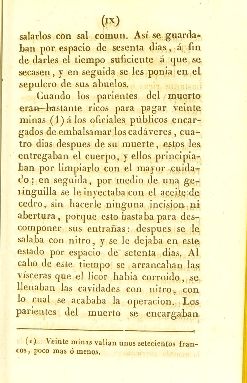 («) salarlos con sal comun. Asi se guarda- han por espacio de sesenta dias, a fin de darles el tiempo suficiente a que se secasen, y en seguida se les ponia en el sepulcro de sus abuelos. Cuando los parientes del muerto eran—bastante ricos para pagar veinte minas (1) a Jos oficiales piiblicos cncar- gados de embalsamar los cadaveres , cua- tro dias despues de su muerte, estos les entregaban el cuerpo, y ellos principia- ban por limpiarlo con el mayor cuida- do ; en seguida, por medio de una ge- linguilla se leinyectaba con el aceite de cedro, sin hacerle nihguna incision ni abertura, porque csto bastaba para des- componer sus entrafias: despues se le salaba con nitro, y se le dejaba en este estado por espacio de setenta dias. Al cabo de este tiempo se arrancaban las vi'sceras que el licor habia corroido, se llenaban las cavidacles con nitro, con lo cual se acababa la operacion, Los parientes del muerto se encargaban (i) Veinte minas valian unos selecientos fran- cos , poco mas 6 menos.