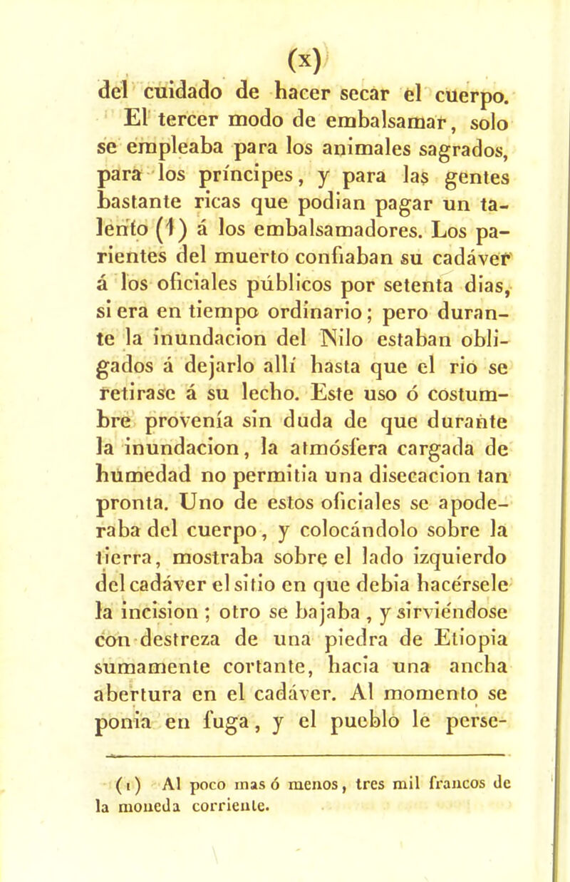 del cuidado de hacer secar el cuerpo El tercer modo de embalsamar, solo se empleaba para los animales sagrados, para los principes, y para las gentes bastante ricas que podian pagar un ta- lerifo (1) a los embalsamadores. Los pa- rientes del muerto confiaban su cadaver a los oficiales piiblicos por setenta dias, si era en tiempo ordinario; pero duran- te la inundacion del INilo estaban obli- gados a dejarlo alii hasta que el rio se retirase a su lecbo. Este uso 6 costum- bre provenia sin duda de que durante la inundacion, la atmosfera cargada de humedad no permitia una disecacion tan pronta. Uno de estos oficiales sc apode- raba del cuerpo, y colocandolo sobre la tierra, mostraba sobre el lado izquierdo del cadaver el sifio en que debia bace'rsele la incision ; otro se bajaba , y sirvie'ndose con destreza de una piedra de Eliopia sumamente cortante, hacia una ancha abertura en el cadaver. Al momento se ponia en fuga, y el pueblo le perse- (i) AI poco mas 6 menos , tres mil francos de la nioueda corrienle.