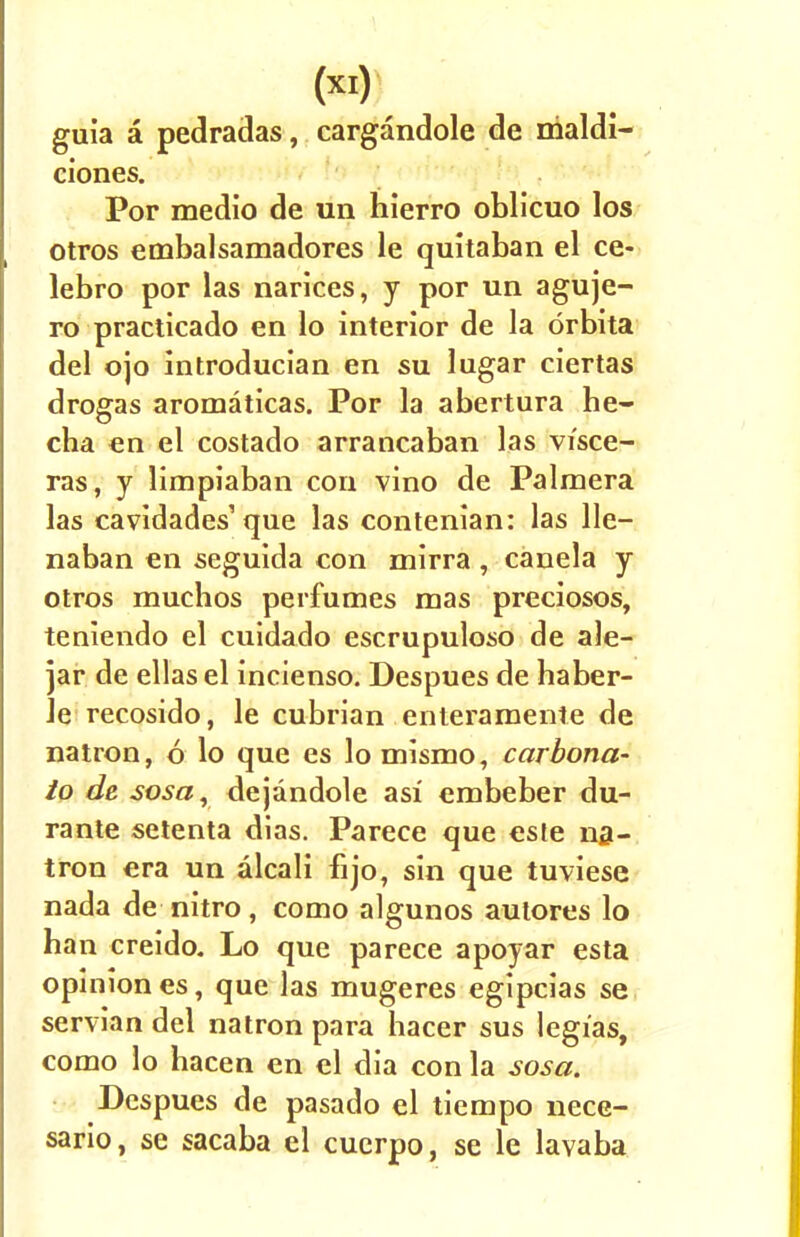 (X!) guia a pedradas, cargandole de nialdi- ciones. Por medio de un hierro oblicuo los otros embalsamadores le quitaban el ce- lebro por las narices, y por un aguje- ro practicado en lo interior de la drbita del ojo introducian en su lugar ciertas drogas aromaticas. Por la abertura he- cha en el costado arrancaban las visce- ras, y limpiaban con vino de Palmera las cavidades'que las contenian: las lie— naban en seguida con mirra , canela y otros muchos perfumes mas preciosos, teniendo el cuidado escrupuloso de ale- jar de ellas el incienso. Despues de haber- le recosido, le cubrian enteramente de natron, 6 lo que es lomismo, carbona- to de sosar dejandole asi embeber du- rante setenta dias. Parece que este na- tron era un alcali fijo, sin que tuviese nada de nitro, como algunos autores lo han creido. Lo que parece apoyar esta opinion es, que las mugeres egipcias se Servian del natron para hacer sus legi'as, como lo hacen en el dia con la sosa. Despues de pasado el tiempo nece- sario, se sacaba el cuerpo, se le lavaba