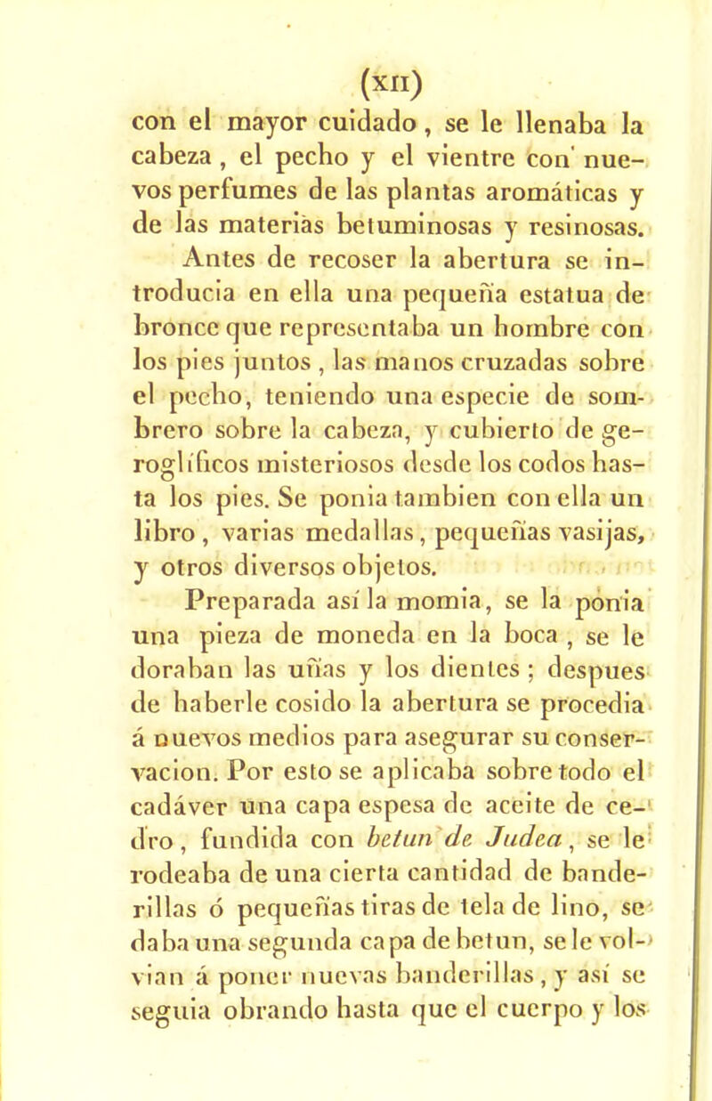 con el mayor cuidado, se le llenaba la cabeza , el pecho y el vientre con' nue- vos perfumes de las plantas aromaticas y de las materias betuminosas y resinosas. Antes de recoser la abertura se in- troducia en ella una pequenia estatua de broncc que representaba un hombre con los pies juntos , las manos cruzadas sobre el pecbo, teniendo una especie de som- brero sobre la cabeza, y cubierfo de ge- rogli'ficos misteriosos desdc los codos has- ta los pies. Se ponia tambien con ella un libro , varias medallas, pequefias vasijas, y otros diversos objetos. Preparada asi la momia, se la ponia una pieza de moneda en la boca , se le doraban las unas y los dienles ; despues de haberle cosido la abertura se procedia a ouevos medios para asegurar su conser- vacion. Por esto se aplicaba sobre todo el cadaver una capa espesa de aceite de ce- dro, fundida con be/un de Judea, se le rodeaba de una cierta cantidad de bande- rillas d pequefias tiras de tela de lino, se dabauna segunda capa debetun, sele vol- vian a poner nuevas banderillas , y asi se seguia obrando hasta que el cuerpo y los